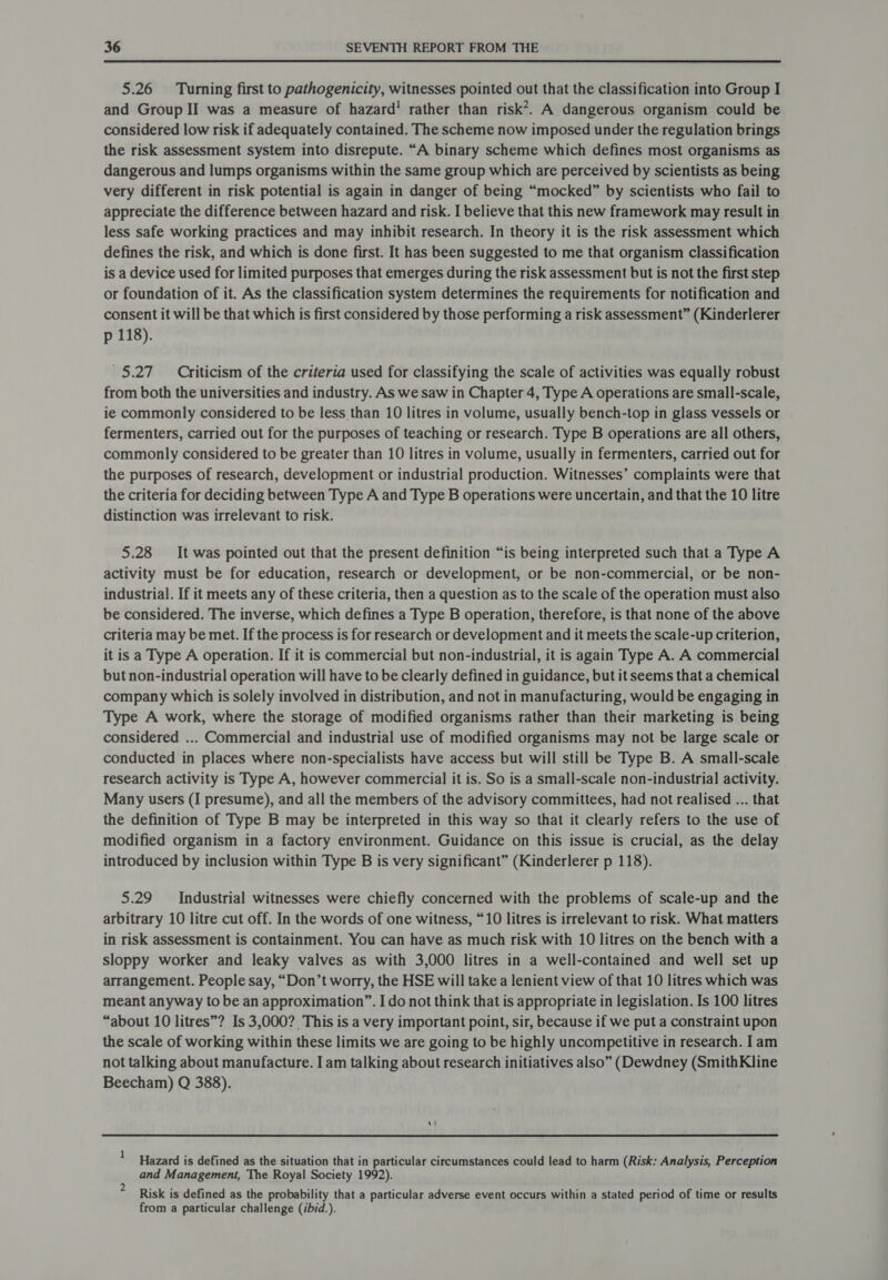  5.26 Turing first to pathogenicity, witnesses pointed out that the classification into Group I and Group II was a measure of hazard! rather than risk*. A dangerous organism could be considered low risk if adequately contained. The scheme now imposed under the regulation brings the risk assessment system into disrepute. “A binary scheme which defines most organisms as dangerous and lumps organisms within the same group which are perceived by scientists as being very different in risk potential is again in danger of being “mocked” by scientists who fail to appreciate the difference between hazard and risk. I believe that this new framework may result in less safe working practices and may inhibit research. In theory it is the risk assessment which defines the risk, and which is done first. It has been suggested to me that organism classification is a device used for limited purposes that emerges during the risk assessment but is not the first step or foundation of it. As the classification system determines the requirements for notification and consent it will be that which is first considered by those performing a risk assessment” (Kinderlerer p 118). 5.27 Criticism of the criteria used for classifying the scale of activities was equally robust from both the universities and industry. As we saw in Chapter 4, Type A operations are small-scale, ie commonly considered to be less than 10 litres in volume, usually bench-top in glass vessels or fermenters, carried out for the purposes of teaching or research. Type B operations are all others, commonly considered to be greater than 10 litres in volume, usually in fermenters, carried out for the purposes of research, development or industrial production. Witnesses’ complaints were that the criteria for deciding between Type A and Type B operations were uncertain, and that the 10 litre distinction was irrelevant to risk. 5.28 It was pointed out that the present definition “is being interpreted such that a Type A activity must be for education, research or development, or be non-commercial, or be non- industrial. If it meets any of these criteria, then a question as to the scale of the operation must also be considered. The inverse, which defines a Type B operation, therefore, is that none of the above criteria may be met. If the process is for research or development and it meets the scale-up criterion, it is a Type A operation. If it is commercial but non-industrial, it is again Type A. A commercial but non-industrial operation will have to be clearly defined in guidance, but it seems that a chemical company which is solely involved in distribution, and not in manufacturing, would be engaging in Type A work, where the storage of modified organisms rather than their marketing is being considered ... Commercial and industrial use of modified organisms may not be large scale or conducted in places where non-specialists have access but will still be Type B. A small-scale research activity is Type A, however commercial it is. So is a small-scale non-industrial activity. Many users (I presume), and all the members of the advisory committees, had not realised ... that the definition of Type B may be interpreted in this way so that it clearly refers to the use of modified organism in a factory environment. Guidance on this issue is crucial, as the delay introduced by inclusion within Type B is very significant” (Kinderlerer p 118). 5.29 Industrial witnesses were chiefly concerned with the problems of scale-up and the arbitrary 10 litre cut off. In the words of one witness, “10 litres is irrelevant to risk. What matters in risk assessment is containment. You can have as much risk with 10 litres on the bench with a sloppy worker and leaky valves as with 3,000 litres in a well-contained and well set up arrangement. People say, “Don’t worry, the HSE will take a lenient view of that 10 litres which was meant anyway to be an approximation”. I do not think that is appropriate in legislation. Is 100 litres “about 10 litres”? Is 3,000? This is a very important point, sir, because if we put a constraint upon the scale of working within these limits we are going to be highly uncompetitive in research. I am not talking about manufacture. I am talking about research initiatives also” (Dewdney (SmithKline Beecham) Q 388).  Hazard is defined as the situation that in particular circumstances could lead to harm (Risk: Analysis, Perception and Management, The Royal Society 1992). Risk is defined as the probability that a particular adverse event occurs within a stated period of time or results from a particular challenge (ibid.).