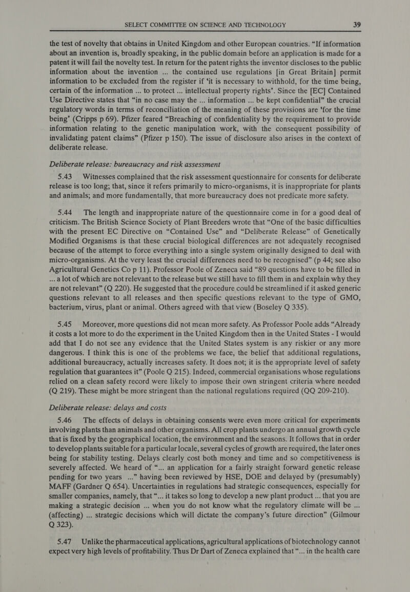  the test of novelty that obtains in United Kingdom and other European countries. “If information about an invention is, broadly speaking, in the public domain before an application is made for a patent it will fail the novelty test. In return for the patent rights the inventor discloses to the public information about the invention ... the contained use regulations [in Great Britain] permit information to be excluded from the register if ‘it is necessary to withhold, for the time being, certain of the information ... to protect ... intellectual property rights’. Since the [EC] Contained Use Directive states that “in no case may the ... information ... be kept confidential” the crucial regulatory words in terms of reconciliation of the meaning of these provisions are ‘for the time being’ (Cripps p 69). Pfizer feared “Breaching of confidentiality by the requirement to provide information relating to the genetic manipulation work, with the consequent possibility of invalidating patent claims” (Pfizer p 150). The issue of disclosure also arises in the context of deliberate release. | Deliberate release: bureaucracy and risk assessment 5.43 Witnesses complained that the risk assessment questionnaire for consents for deliberate release is too long; that, since it refers primarily to micro-organisms, it is inappropriate for plants and animals; and more fundamentally, that more bureaucracy does not predicate more safety. 5.44 The length and inappropriate nature of the questionnaire come in for a good deal of criticism. The British Science Society of Plant Breeders wrote that “One of the basic difficulties with the present EC Directive on “Contained Use” and “Deliberate Release” of Genetically Modified Organisms is that these crucial biological differences are not adequately recognised because of the attempt to force everything into a single system originally designed to deal with micro-organisms. At the very least the crucial differences need to be recognised” (p 44; see also Agricultural Genetics Co p 11). Professor Poole of Zeneca said “89 questions have to be filled in ... a lot of which are not relevant to the release but we still have to fill them in and explain why they are not relevant” (Q 220). He suggested that the procedure could be streamlined if it asked generic questions relevant to all releases and then specific questions relevant to the type of GMO, bacterium, virus, plant or animal. Others agreed with that view (Boseley Q 335). 5.45 Moreover, more questions did not mean more safety. As Professor Poole adds “Already it costs a lot more to do the experiment in the United Kingdom then in the United States - I would add that I do not see any evidence that the United States system is any riskier or any more dangerous. I think this is one of the problems we face, the belief that additional regulations, additional bureaucracy, actually increases safety. It does not; it is the appropriate level of safety regulation that guarantees it” (Poole Q 215). Indeed, commercial organisations whose regulations relied on a clean safety record were likely to impose their own stringent criteria where needed (Q 219). These might be more stringent than the national regulations required (QQ 209-210). Deliberate release: delays and costs 5.46 The effects of delays in obtaining consents were even more critical for experiments involving plants than animals and other organisms. All crop plants undergo an annual growth cycle that is fixed by the geographical location, the environment and the seasons. It follows that in order to develop plants suitable for a particular locale, several cycles of growth are required, the later ones being for stability testing. Delays clearly cost both money and time and so competitiveness is severely affected. We heard of “... an application for a fairly straight forward genetic release pending for two years ...” having been reviewed by HSE, DOE and delayed by (presumably) MAFF (Gardner Q 654). Uncertainties in regulations had strategic consequences, especially for smaller companies, namely, that “... it takes so long to develop a new plant product ... that you are making a strategic decision ... when you do not know what the regulatory climate will be ... (affecting) ... strategic decisions which will dictate the company’s future direction” (Gilmour Q 323). 5.47 Unlike the pharmaceutical applications, agricultural applications of biotechnology cannot expect very high levels of profitability. Thus Dr Dart of Zeneca explained that “... in the health care