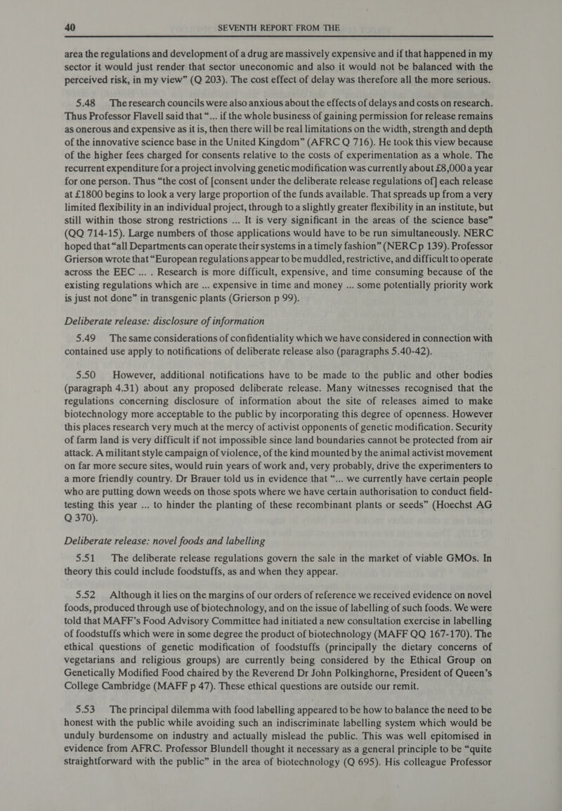 area the regulations and development of a drug are massively expensive and if that happened in my sector it would just render that sector uneconomic and also it would not be balanced with the perceived risk, in my view” (Q 203). The cost effect of delay was therefore all the more serious. 5.48 Theresearch councils were also anxious about the effects of delays and costs on research. Thus Professor Flavell said that “... if the whole business of gaining permission for release remains as onerous and expensive as it is, then there will be real limitations on the width, strength and depth of the innovative science base in the United Kingdom” (AFRC Q 716). He took this view because of the higher fees charged for consents relative to the costs of experimentation as a whole. The recurrent expenditure for a project involving genetic modification was currently about £8,000 a year for one person. Thus “the cost of [consent under the deliberate release regulations of] each release at £1800 begins to look a very large proportion of the funds available. That spreads up from a very limited flexibility in an individual project, through to a slightly greater flexibility in an institute, but still within those strong restrictions ... It is very significant in the areas of the science base” (QQ 714-15). Large numbers of those applications would have to be run simultaneously. NERC hoped that “all Departments can operate their systems in a timely fashion” (NERC p 139). Professor Grierson wrote that “European regulations appear to be muddled, restrictive, and difficult to operate across the EEC ... . Research is more difficult, expensive, and time consuming because of the existing regulations which are ... expensive in time and money ... some potentially priority work is just not done” in transgenic plants (Grierson p 99). Deliberate release: disclosure of information 5.49 Thesame considerations of confidentiality which we have considered in connection with contained use apply to notifications of deliberate release also (paragraphs 5.40-42). 5.50 However, additional notifications have to be made to the public and other bodies (paragraph 4.31) about any proposed deliberate release. Many witnesses recognised that the regulations concerning disclosure of information about the site of releases aimed to make biotechnology more acceptable to the public by incorporating this degree of openness. However this places research very much at the mercy of activist opponents of genetic modification. Security of farm land is very difficult if not impossible since land boundaries cannot be protected from air attack. A militant style campaign of violence, of the kind mounted by the animal activist movement on far more secure sites, would ruin years of work and, very probably, drive the experimenters to a more friendly country. Dr Brauer told us in evidence that “... we currently have certain people who are putting down weeds on those spots where we have certain authorisation to conduct field- testing this year ... to hinder the planting of these recombinant plants or seeds” (Hoechst AG Q 370). Deliberate release: novel foods and labelling 5.51 The deliberate release regulations govern the sale in the market of viable GMOs. In theory this could include foodstuffs, as and when they appear. 5.52 Although it lies on the margins of our orders of reference we received evidence on novel foods, produced through use of biotechnology, and on the issue of labelling of such foods. We were told that MAFF’s Food Advisory Committee had initiated a new consultation exercise in labelling of foodstuffs which were in some degree the product of biotechnology (MAFF QQ 167-170). The ethical questions of genetic modification of foodstuffs (principally the dietary concerns of vegetarians and religious groups) are currently being considered by the Ethical Group on Genetically Modified Food chaired by the Reverend Dr John Polkinghorne, President of Queen’s College Cambridge (MAFF p 47). These ethical questions are outside our remit. 5.53. The principal dilemma with food labelling appeared to be how to balance the need to be honest with the public while avoiding such an indiscriminate labelling system which would be unduly burdensome on industry and actually mislead the public. This was well epitomised in evidence from AFRC. Professor Blundell thought it necessary as a general principle to be “quite straightforward with the public” in the area of biotechnology (Q 695). His colleague Professor