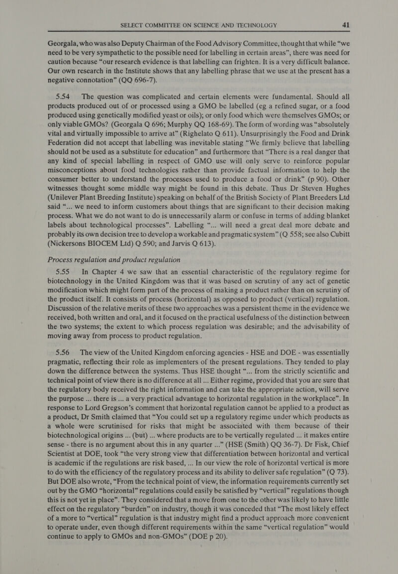 Georgala, who was also Deputy Chairman of the Food Advisory Committee, thought that while “we need to be very sympathetic to the possible need for labelling in certain areas”, there was need for caution because “our research evidence is that labelling can frighten. It is a very difficult balance. Our own research in the Institute shows that any labelling phrase that we use at the present has a negative connotation” (QQ 696-7). 5.54 The question was complicated and certain elements were fundamental. Should all products produced out of or processed using a GMO be labelled (eg a refined sugar, or a food produced using genetically modified yeast or oils); or only food which were themselves GMOs; or only viable GMOs? (Georgala Q 696; Murphy QQ 168-69). The form of wording was “absolutely vital and virtually impossible to arrive at” (Righelato Q 611). Unsurprisingly the Food and Drink Federation did not accept that labelling was inevitable stating “We firmly believe that labelling should not be used as a substitute for education” and furthermore that “There is a real danger that any kind of special labelling in respect of GMO use will only serve to reinforce popular misconceptions about food technologies rather than provide factual information to help the consumer better to understand the processes used to produce a food or drink” (p 90). Other witnesses thought some middle way might be found in this debate. Thus Dr Steven Hughes (Unilever Plant Breeding Institute) speaking on behalf of the British Society of Plant Breeders Ltd said “... we need to inform customers about things that are significant to their decision making process. What we do not want to do is unnecessarily alarm or confuse in terms of adding blanket labels about technological processes”. Labelling “... will need a great deal more debate and probably its own decision tree to develop a workable and pragmatic system” (Q 558; see also Cubitt (Nickersons BIOCEM Ltd) Q 590; and Jarvis Q 613). Process regulation and product regulation 5.55. In Chapter 4 we saw that an essential characteristic of the regulatory regime for biotechnology in the United Kingdom was that it was based on scrutiny of any act of genetic modification which might form part of the process of making a product rather than on scrutiny of the product itself. It consists of process (horizontal) as opposed to product (vertical) regulation. Discussion of the relative merits of these two approaches was a persistent theme in the evidence we received, both written and oral, and it focused on the practical usefulness of the distinction between the two systems; the extent to which process regulation was desirable; and the advisability of moving away from process to product regulation. 5.56 The view of the United Kingdom enforcing agencies - HSE and DOE - was essentially pragmatic, reflecting their role as implementers of the present regulations. They tended to play down the difference between the systems. Thus HSE thought “... from the strictly scientific and technical point of view there is no difference at all ... Either regime, provided that you are sure that the regulatory body received the right information and can take the appropriate action, will serve the purpose ... there is ... a very practical advantage to horizontal regulation in the workplace”. In response to Lord Gregson’s comment that horizontal regulation cannot be applied to a product as a product, Dr Smith claimed that “You could set up a regulatory regime under which products as a whole were scrutinised for risks that might be associated with them because of their biotechnological origins ... (but) ... where products are to be vertically regulated ... it makes entire sense - there is no argument about this in any quarter ...” (HSE (Smith) QQ 36-7). Dr Fisk, Chief Scientist at DOE, took “the very strong view that differentiation between horizontal and vertical is academic if the regulations are risk based, ... In our view the role of horizontal vertical is more to do with the efficiency of the regulatory process and its ability to deliver safe regulation” (Q 73). But DOE also wrote, “From the technical point of view, the information requirements currently set out by the GMO “horizontal” regulations could easily be satisfied by “vertical” regulations though this is not yet in place”. They considered that a move from one to the other was likely to have little effect on the regulatory “burden” on industry, though it was conceded that “The most likely effect of a more to “vertical” regulation is that industry might find a product approach more convenient to operate under, even though different requirements within the same “vertical regulation” would continue to apply to GMOs and non-GMOs” (DOE p 20).