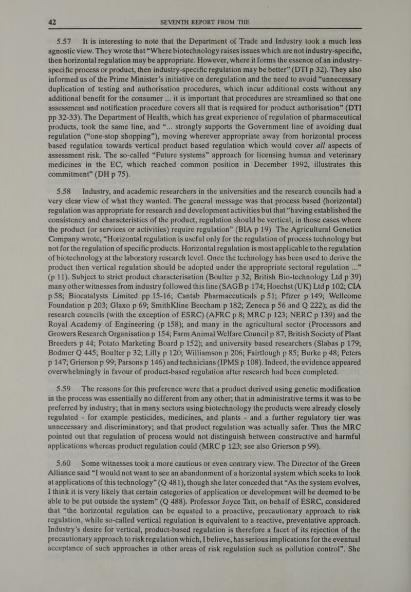  5.57 It is interesting to note that the Department of Trade and Industry took a much less agnostic view. They wrote that “Where biotechnology raises issues which are not industry-specific, then horizontal regulation may be appropriate. However, where it forms the essence of an industry- specific process or product, then industry-specific regulation may be better” (DTI p 32). They also informed us of the Prime Minister’s initiative on deregulation and the need to avoid “unnecessary duplication of testing and authorisation procedures, which incur additional costs without any additional benefit for the consumer ... it is important that procedures are streamlined so that one assessment and notification procedure covers all that is required for product authorisation” (DTI pp 32-33). The Department of Health, which has great experience of regulation of pharmaceutical products, took the same line, and “... strongly supports the Government line of avoiding dual regulation (“one-stop shopping”), moving wherever appropriate away from horizontal process based regulation towards vertical product based regulation which would cover all aspects of assessment risk. The so-called “Future systems” approach for licensing human and veterinary medicines in the EC, which reached common position in December 1992, illustrates this commitment” (DH p 75). 5.58 Industry, and academic researchers in the universities and the research councils had a very clear view of what they wanted. The general message was that process based (horizontal) regulation was appropriate for research and development activities but that “having established the consistency and characteristics of the product, regulation should be vertical, in those cases where the product (or services or activities) require regulation” (BIA p 19) The Agricultural Genetics Company wrote, “Horizontal regulation is useful only for the regulation of process technology but not for the regulation of specific products. Horizontal regulation is most applicable to the regulation of biotechnology at the laboratory research level. Once the technology has been used to derive the product then vertical regulation should be adopted under the appropriate sectoral regulation ...” (p 11). Subject to strict product characterisation (Boulter p 32; British Bio-technology Ltd p 39) many other witnesses from industry followed this line (SAGB p 174; Hoechst (UK) Ltd p 102; CIA p 58; Biocatalysts Limited pp 15-16; Cantab Pharmaceuticals p51; Pfizer p 149; Wellcome Foundation p 203; Glaxo p 69; SmithKline Beecham p 182; Zeneca p 56 and Q 222); as did the research councils (with the exception of ESRC) (AFRC p 8; MRC p 123; NERC p 139) and the Royal Academy of Engineering (p 158); and many in the agricultural sector (Processors and Growers Research Organisation p 154; Farm Animal Welfare Council p 87; British Society of Plant Breeders p 44; Potato Marketing Board p 152); and university based researchers (Slabas p 179; Bodmer Q 445; Boulter p 32; Lilly p 120; Williamson p 206; Fairtlough p 85; Burke p 48; Peters p 147; Grierson p 99; Parsons p 146) and technicians (IPMS p 108). Indeed, the evidence appeared overwhelmingly in favour of product-based regulation after research had been completed. 5.59 The reasons for this preference were that a product derived using genetic modification in the process was essentially no different from any other; that in administrative terms it was to be preferred by industry; that in many sectors using biotechnology the products were already closely regulated - for example pesticides, medicines, and plants - and a further regulatory tier was unnecessary and discriminatory; and that product regulation was actually safer. Thus the MRC pointed out that regulation of process would not distinguish between constructive and harmful applications whereas product regulation could (MRC p 123; see also Grierson p 99). 5.60 Some witnesses took a more cautious or even contrary view. The Director of the Green Alliance said “I would not want to see an abandonment of a horizontal system which seeks to look at applications of this technology” (Q 481), though she later conceded that “As the system evolves, I think it is very likely that certain categories of application or development will be deemed to be able to be put outside the system” (Q 488). Professor Joyce Tait, on behalf of ESRC, considered that “the horizontal regulation can be equated to a proactive, precautionary approach to risk regulation, while so-called vertical regulation ts equivalent to a reactive, preventative approach. Industry’s desire for vertical, product-based regulation is therefore a facet of its rejection of the precautionary approach to risk regulation which, I believe, has serious implications for the eventual acceptance of such approaches in other areas of risk regulation such as pollution control”. She