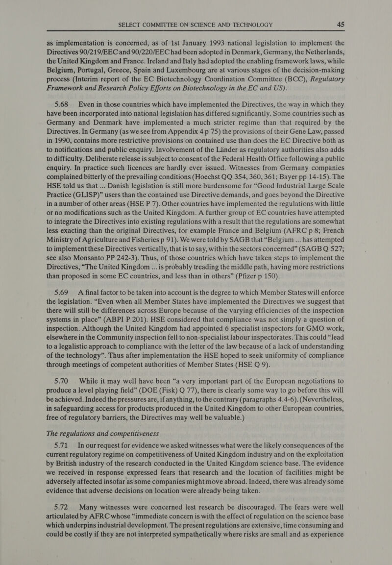 as implementation is concerned, as of 1st January 1993 national legislation to implement the Directives 90/219/EEC and 90/220/EEC had been adopted in Denmark, Germany, the Netherlands, the United Kingdom and France. Ireland and Italy had adopted the enabling framework laws, while Belgium, Portugal, Greece, Spain and Luxembourg are at various stages of the decision-making process (Interim report of the EC Biotechnology Coordination Committee (BCC), Regulatory Framework and Research Policy Efforts on Biotechnology in the EC and US). 5.68 Even in those countries which have implemented the Directives, the way in which they have been incorporated into national legislation has differed significantly. Some countries such as Germany and Denmark have implemented a much stricter regime than that required by the Directives. In Germany (as we see from Appendix 4 p 75) the provisions of their Gene Law, passed in 1990, contains more restrictive provisions on contained use than does the EC Directive both as to notifications and public enquiry. Involvement of the Lander as regulatory authorities also adds to difficulty. Deliberate release is subject to consent of the Federal Health Office following a public enquiry. In practice such licences are hardly ever issued. Witnesses from Germany companies complained bitterly of the prevailing conditions (Hoechst QQ 354, 360, 361; Bayer pp 14-15). The HSE told us that ... Danish legislation is still more burdensome for “Good Industrial Large Scale Practice (GLISP)” users than the contained use Directive demands, and goes beyond the Directive in anumber of other areas (HSE P 7). Other countries have implemented the regulations with little or no modifications such as the United Kingdom. A further group of EC countries have attempted to integrate the Directives into existing regulations with a result that the regulations are somewhat less exacting than the original Directives, for example France and Belgium (AFRC p 8; French Ministry of Agriculture and Fisheries p 91). We were told by SAGB that “Belgium ... has attempted to implement these Directives vertically, that is to say, within the sectors concerned” (SAGB Q 527; see also Monsanto PP 242-3). Thus, of those countries which have taken steps to implement the Directives, “The United Kingdom ... is probably treading the middle path, having more restrictions than proposed in some EC countries, and less than in others” (Pfizer p 150). 5.69 A final factor to be taken into account is the degree to which Member States will enforce the legislation. “Even when all Member States have implemented the Directives we suggest that there will still be differences across Europe because of the varying efficiencies of the inspection systems in place” (ABPI P 201). HSE considered that compliance was not simply a question of inspection. Although the United Kingdom had appointed 6 specialist inspectors for GMO work, elsewhere in the Community inspection fell to non-specialist labour inspectorates. This could “lead to a legalistic approach to compliance with the letter of the law because of a lack of understanding of the technology”. Thus after implementation the HSE hoped to seek uniformity of compliance through meetings of competent authorities of Member States (HSE Q 9). 5.70 | While it may well have been “a very important part of the European negotiations to produce a level playing field” (DOE (Fisk) Q 77), there is clearly some way to go before this will be achieved. Indeed the pressures are, if anything, to the contrary (paragraphs 4.4-6). (Nevertheless, in safeguarding access for products produced in the United Kingdom to other European countries, free of regulatory barriers, the Directives may well be valuable.) The regulations and competitiveness 5.71 Inourrequest for evidence we asked witnesses what were the likely consequences of the current regulatory regime on competitiveness of United Kingdom industry and on the exploitation by British industry of the research conducted in the United Kingdom science base. The evidence we received in response expressed fears that research and the location of facilities might be adversely affected insofar as some companies might move abroad. Indeed, there was already some evidence that adverse decisions on location were already being taken. 5.72 Many witnesses were concerned lest research be discouraged. The fears were well articulated by AFRC whose “immediate concern is with the effect of regulation on the science base which underpins industrial development. The present regulations are extensive, time consuming and could be costly if they are not interpreted sympathetically where risks are small and as experience