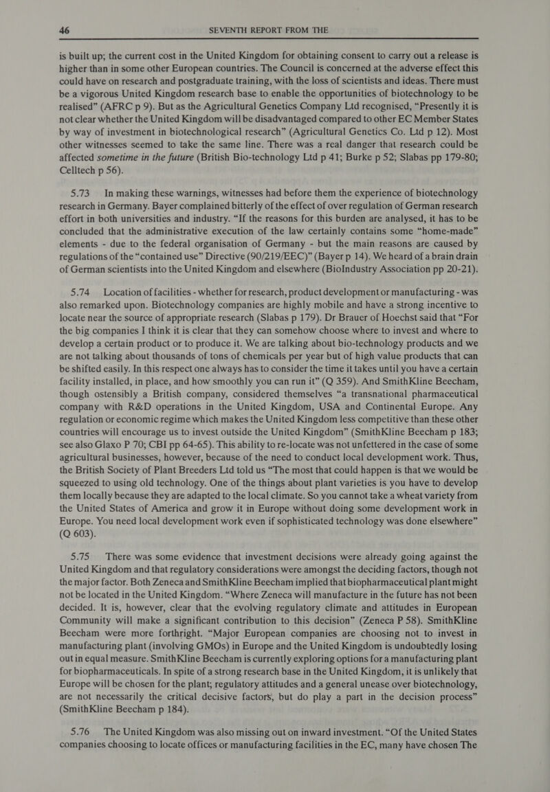  is built up; the current cost in the United Kingdom for obtaining consent to carry out a release is higher than in some other European countries. The Council is concerned at the adverse effect this could have on research and postgraduate training, with the loss of scientists and ideas. There must be a vigorous United Kingdom research base to enable the opportunities of biotechnology to be realised” (AFRC p 9). But as the Agricultural Genetics Company Ltd recognised, “Presently it is not clear whether the United Kingdom will be disadvantaged compared to other EC Member States by way of investment in biotechnological research” (Agricultural Genetics Co. Ltd p 12). Most other witnesses seemed to take the same line. There was a real danger that research could be affected sometime in the future (British Bio-technology Ltd p 41; Burke p 52; Slabas pp 179-80; Celltech p 56). 5.73 In making these warnings, witnesses had before them the experience of biotechnology research in Germany. Bayer complained bitterly of the effect of over regulation of German research effort in both universities and industry. “If the reasons for this burden are analysed, it has to be concluded that the administrative execution of the law certainly contains some “home-made” elements - due to the federal organisation of Germany - but the main reasons are caused by regulations of the “contained use” Directive (90/219/EEC)” (Bayer p 14). We heard of a brain drain of German scientists into the United Kingdom and elsewhere (BioIndustry Association pp 20-21). 5.74 Location of facilities - whether for research, product development or manufacturing - was also remarked upon. Biotechnology companies are highly mobile and have a strong incentive to locate near the source of appropriate research (Slabas p 179). Dr Brauer of Hoechst said that “For the big companies I think it is clear that they can somehow choose where to invest and where to develop a certain product or to produce it. We are talking about bio-technology products and we are not talking about thousands of tons of chemicals per year but of high value products that can be shifted easily. In this respect one always has to consider the time it takes until you have a certain facility installed, in place, and how smoothly you can run it” (Q 359). And SmithKline Beecham, though ostensibly a British company, considered themselves “a transnational pharmaceutical company with R&amp;D operations in the United Kingdom, USA and Continental Europe. Any regulation or economic regime which makes the United Kingdom less competitive than these other countries will encourage us to invest outside the United Kingdom” (SmithKline Beecham p 183; see also Glaxo P 70; CBI pp 64-65). This ability to re-locate was not unfettered in the case of some agricultural businesses, however, because of the need to conduct local development work. Thus, the British Society of Plant Breeders Ltd told us “The most that could happen is that we would be squeezed to using old technology. One of the things about plant varieties is you have to develop them locally because they are adapted to the local climate. So you cannot take a wheat variety from the United States of America and grow it in Europe without doing some development work in Europe. You need local development work even if sophisticated technology was done elsewhere” (Q 603). 5.75 There was some evidence that investment decisions were already going against the United Kingdom and that regulatory considerations were amongst the deciding factors, though not the major factor. Both Zeneca and SmithKline Beecham implied that biopharmaceutical plant might not be located in the United Kingdom. “Where Zeneca will manufacture in the future has not been decided. It is, however, clear that the evolving regulatory climate and attitudes in European Community will make a significant contribution to this decision” (Zeneca P 58). SmithKline Beecham were more forthright. “Major European companies are choosing not to invest in manufacturing plant (involving GMOs) in Europe and the United Kingdom is undoubtedly losing out in equal measure. SmithKline Beecham is currently exploring options for a manufacturing plant for biopharmaceuticals. In spite of a strong research base in the United Kingdom, it is unlikely that Europe will be chosen for the plant; regulatory attitudes and a general unease over biotechnology, are not necessarily the critical decisive factors, but do play a part in the decision process” (SmithKline Beecham p 184). 5.76 The United Kingdom was also missing out on inward investment. “Of the United States companies choosing to locate offices or manufacturing facilities in the EC, many have chosen The