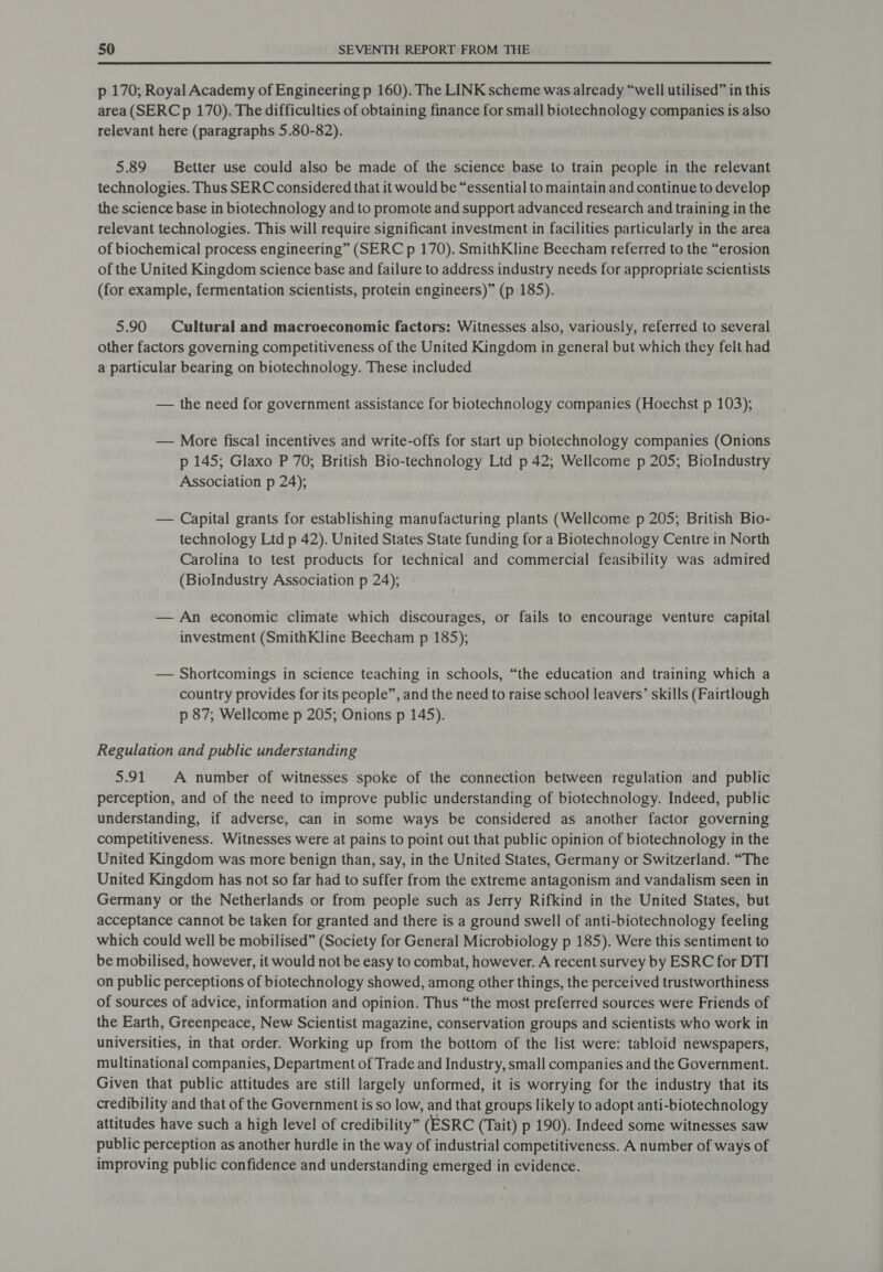 p 170; Royal Academy of Engineering p 160). The LINK scheme was already “well utilised” in this area (SERCp 170). The difficulties of obtaining finance for small biotechnology companies is also relevant here (paragraphs 5.80-82). 5.89 Better use could also be made of the science base to train people in the relevant technologies. Thus SERC considered that it would be “essential to maintain and continue to develop the science base in biotechnology and to promote and support advanced research and training in the relevant technologies. This will require significant investment in facilities particularly in the area of biochemical process engineering” (SERC p 170). SmithKline Beecham referred to the “erosion of the United Kingdom science base and failure to address industry needs for appropriate scientists (for example, fermentation scientists, protein engineers)” (p 185). 5.90 Cultural and macroeconomic factors: Witnesses also, variously, referred to several other factors governing competitiveness of the United Kingdom in general but which they felt had a particular bearing on biotechnology. These included — the need for government assistance for biotechnology companies (Hoechst p 103); — More fiscal incentives and write-offs for start up biotechnology companies (Onions p 145; Glaxo P 70; British Bio-technology Ltd p 42; Wellcome p 205; BioIndustry Association p 24); — Capital grants for establishing manufacturing plants (Wellcome p 205; British Bio- technology Ltd p 42). United States State funding for a Biotechnology Centre in North Carolina to test products for technical and commercial feasibility was admired (BioIndustry Association p 24); — An economic climate which discourages, or fails to encourage venture capital investment (SmithKline Beecham p 185); — Shortcomings in science teaching in schools, “the education and training which a country provides for its people”, and the need to raise school leavers’ skills (Fairtlough p 87; Wellcome p 205; Onions p 145). Regulation and public understanding 5.91 A number of witnesses spoke of the connection between regulation and public perception, and of the need to improve public understanding of biotechnology. Indeed, public understanding, if adverse, can in some ways be considered as another factor governing competitiveness. Witnesses were at pains to point out that public opinion of biotechnology in the United Kingdom was more benign than, say, in the United States, Germany or Switzerland. “The United Kingdom has not so far had to suffer from the extreme antagonism and vandalism seen in Germany or the Netherlands or from people such as Jerry Rifkind in the United States, but acceptance cannot be taken for granted and there is a ground swell of anti-biotechnology feeling which could well be mobilised” (Society for General Microbiology p 185). Were this sentiment to be mobilised, however, it would not be easy to combat, however. A recent survey by ESRC for DTI on public perceptions of biotechnology showed, among other things, the perceived trustworthiness of sources of advice, information and opinion. Thus “the most preferred sources were Friends of the Earth, Greenpeace, New Scientist magazine, conservation groups and scientists who work in universities, in that order. Working up from the bottom of the list were: tabloid newspapers, multinational companies, Department of Trade and Industry, small companies and the Government. Given that public attitudes are still largely unformed, it is worrying for the industry that its credibility and that of the Government is so low, and that groups likely to adopt anti-biotechnology attitudes have such a high level of credibility” (ESRC (Tait) p 190). Indeed some witnesses saw public perception as another hurdle in the way of industrial competitiveness. A number of ways of improving public confidence and understanding emerged in evidence.