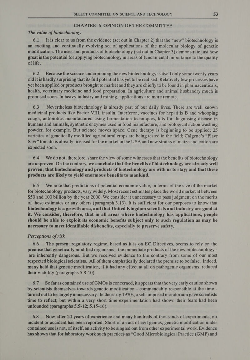 CHAPTER 6 OPINION OF THE COMMITTEE The value of biotechnology 6.1 It is clear to us from the evidence (set out in Chapter 2) that the “new” biotechnology is an exciting and continually evolving set of applications of the molecular biology of genetic modification. The uses and products of biotechnology (set out in Chapter 3) demonstrate just how great is the potential for applying biotechnology in areas of fundamental importance to the quality of life. 6.2 Because the science underpinning the new biotechnology is itself only some twenty years old it is hardly surprising that its full potential has yet to be realised. Relatively few processes have yet been applied or products brought to market and they are chiefly to be found in pharmaceuticals, health, veterinary medicine and food preparation. In agriculture and animal husbandry much is promised soon. In heavy industry and mining, applications are more remote. 6.3. Nevertheless biotechnology is already part of our daily lives. There are well known medicinal products like Factor VIII, insulin, Interferon, vaccines for hepatitis B and whooping cough, antibiotics manufactured using fermentation techniques, kits for diagnosing disease in humans and animals, synthetic enzymes used in food manufacture, and biological action washing powder, for example. But science moves apace. Gene therapy is beginning to be applied; 25 varieties of genetically modified agricultural crops are being tested in the field; Calgene’s “Flavr Savr” tomato is already licensed for the market in the USA and new strains of maize and cotton are expected soon. 6.4 We donot, therefore, share the view of some witnesses that the benefits of biotechnology are unproven. On the contrary, we conclude that the benefits of biotechnology are already well proven; that biotechnology and products of biotechnology are with us to stay; and that these products are likely to yield enormous benefits to mankind. 6.5 We note that predictions of potential economic value, in terms of the size of the market for biotechnology products, vary widely. Most recent estimates place the world market at between $50 and 100 billion by the year 2000. We consider it unnecessary to pass judgment on the merits of these estimates or any others (paragraph 3.13). It is sufficient for our purposes to know that biotechnology is a growth area, and that United Kingdom scientists and industry are good at it. We consider, therefore, that in all areas where biotechnology has applications, people should be able to exploit its economic benefits subject only to such regulation as may be necessary to meet identifiable disbenefits, especially to preserve safety. Perceptions of risk 6.6 The present regulatory regime, based as it is on EC Directives, seems to rely on the premise that genetically modified organisms - the immediate products of the new biotechnology - are inherently dangerous. But we received evidence to the contrary from some of our most respected biological scientists. All of them emphatically declared the premise to be false. Indeed, many held that genetic modification, if it had any effect at all on pathogenic organisms, reduced their viability (paragraphs 5.8-10). 6.7. So far as contained use of GMOs is concerned, it appears that the very early caution shown by scientists themselves towards genetic modification - commendably responsible at the time - turned out to be largely unnecessary. In the early 1970s, a self-imposed moratorium gave scientists time to reflect, but within a very short time experimentation had shown their fears had been unfounded (paragraphs 5.5-12; 5.15-16). 6.8 Now after 20 years of experience and many hundreds of thousands of experiments, no incident or accident has been reported. Short of an act of evil genius, genetic modification under contained use is not, of itself, an activity to be singled out from other experimental work. Evidence has shown that for laboratory work such practices as “Good Microbiological Practice (GMP) and