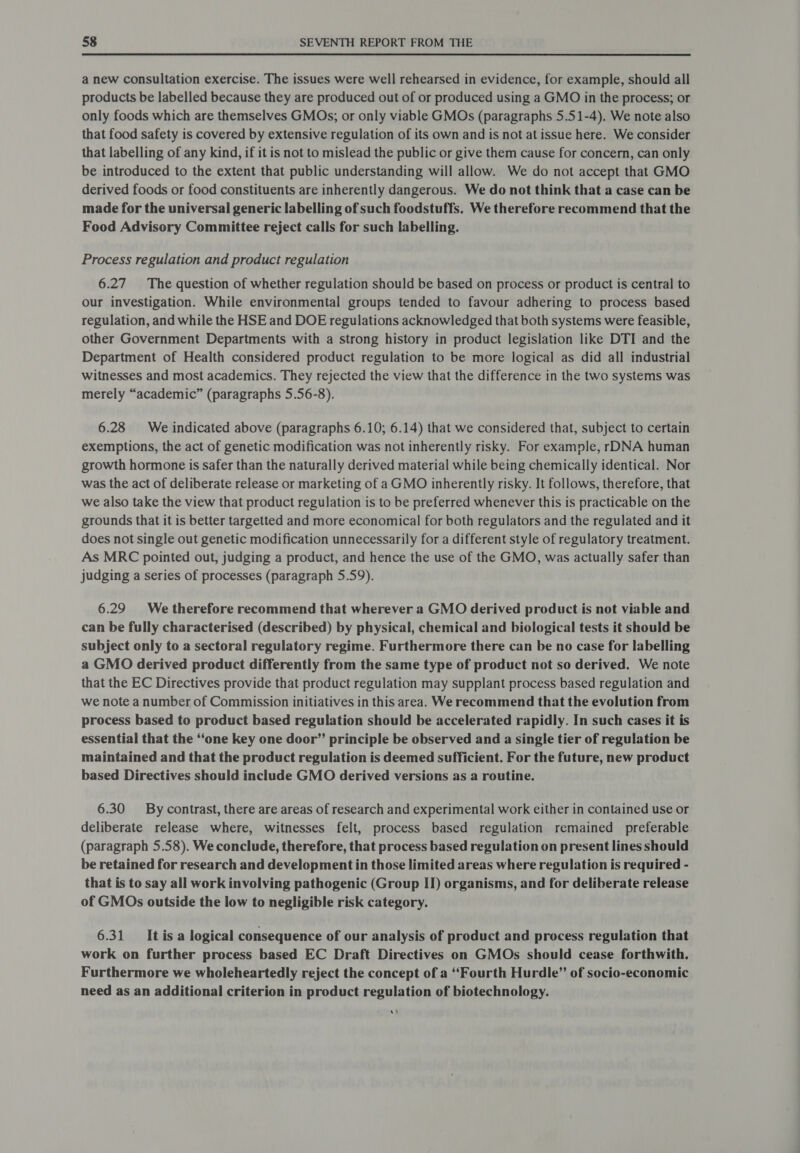 a new consultation exercise. The issues were well rehearsed in evidence, for example, should all products be labelled because they are produced out of or produced using a GMO in the process; or only foods which are themselves GMOs; or only viable GMOs (paragraphs 5.51-4). We note also that food safety is covered by extensive regulation of its own and is not at issue here. We consider that labelling of any kind, if it is not to mislead the public or give them cause for concern, can only be introduced to the extent that public understanding will allow. We do not accept that GMO derived foods or food constituents are inherently dangerous. We do not think that a case can be made for the universal generic labelling of such foodstuffs. We therefore recommend that the Food Advisory Committee reject calls for such labelling. Process regulation and product regulation 6.27. The question of whether regulation should be based on process or product is central to our investigation. While environmental groups tended to favour adhering to process based regulation, and while the HSE and DOE regulations acknowledged that both systems were feasible, other Government Departments with a strong history in product legislation like DTI and the Department of Health considered product regulation to be more logical as did all industrial witnesses and most academics. They rejected the view that the difference in the two systems was merely “academic” (paragraphs 5.56-8). 6.28 We indicated above (paragraphs 6.10; 6.14) that we considered that, subject to certain exemptions, the act of genetic modification was not inherently risky. For example, rDNA human growth hormone is safer than the naturally derived material while being chemically identical. Nor was the act of deliberate release or marketing of a GMO inherently risky. It follows, therefore, that we also take the view that product regulation is to be preferred whenever this is practicable on the grounds that it is better targetted and more economical for both regulators and the regulated and it does not single out genetic modification unnecessarily for a different style of regulatory treatment. As MRC pointed out, judging a product, and hence the use of the GMO, was actually safer than judging a series of processes (paragraph 5.59). 6.29. We therefore recommend that wherever a GMO derived product is not viable and can be fully characterised (described) by physical, chemical and biological tests it should be subject only to a sectoral regulatory regime. Furthermore there can be no case for labelling a GMO derived product differently from the same type of product not so derived. We note that the EC Directives provide that product regulation may supplant process based regulation and we note a number of Commission initiatives in this area. We recommend that the evolution from process based to product based regulation should be accelerated rapidly. In such cases it is essential that the ‘‘one Key one door” principle be observed and a single tier of regulation be maintained and that the product regulation is deemed sufficient. For the future, new product based Directives should include GMO derived versions as a routine. 6.30 By contrast, there are areas of research and experimental work either in contained use or deliberate release where, witnesses felt, process based regulation remained preferable (paragraph 5.58). We conclude, therefore, that process based regulation on present lines should be retained for research and development in those limited areas where regulation is required - that is to say all work involving pathogenic (Group II) organisms, and for deliberate release of GMOs outside the low to negligible risk category. 6.31 It is a logical consequence of our analysis of product and process regulation that work on further process based EC Draft Directives on GMOs should cease forthwith. Furthermore we wholeheartedly reject the concept of a “Fourth Hurdle” of socio-economic need as an additional criterion in product regulation of biotechnology. vt