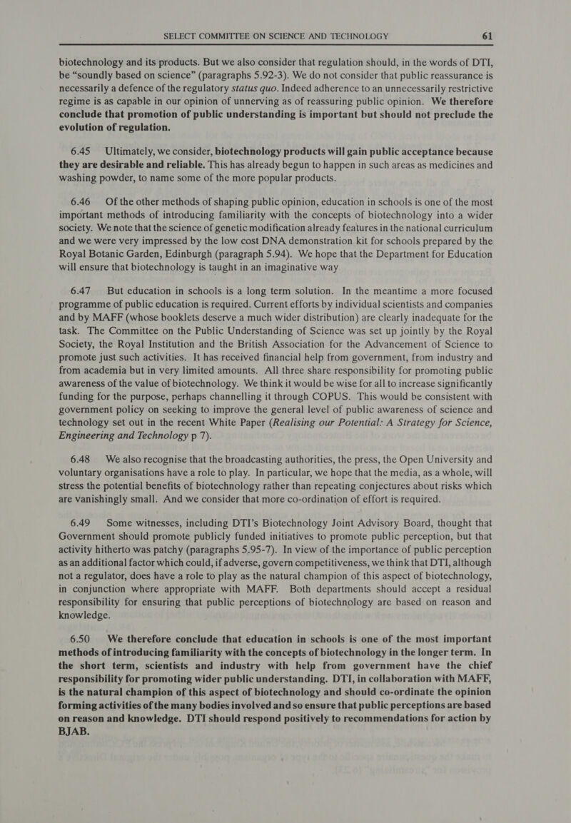 biotechnology and its products. But we also consider that regulation should, in the words of DTI, be “soundly based on science” (paragraphs 5.92-3). We do not consider that public reassurance is necessarily a defence of the regulatory status quo. Indeed adherence to an unnecessarily restrictive regime is as capable in our opinion of unnerving as of reassuring public opinion. We therefore conclude that promotion of public understanding is important but should not preclude the evolution of regulation. 6.45 Ultimately, we consider, biotechnology products will gain public acceptance because they are desirable and reliable. This has already begun to happen in such areas as medicines and washing powder, to name some of the more popular products. 6.46 Of the other methods of shaping public opinion, education in schools is one of the most important methods of introducing familiarity with the concepts of biotechnology into a wider society. We note that the science of genetic modification already features in the national curriculum and we were very impressed by the low cost DNA demonstration kit for schools prepared by the Royal Botanic Garden, Edinburgh (paragraph 5.94). We hope that the Department for Education will ensure that biotechnology is taught in an imaginative way 6.47 But education in schools is a long term solution. In the meantime a more focused programme of public education is required. Current efforts by individual scientists and companies and by MAFF (whose booklets deserve a much wider distribution) are clearly inadequate for the task. The Committee on the Public Understanding of Science was set up jointly by the Royal Society, the Royal Institution and the British Association for the Advancement of Science to promote just such activities. It has received financial help from government, from industry and from academia but in very limited amounts. All three share responsibility for promoting public awareness of the value of biotechnology. We think it would be wise for all to increase significantly funding for the purpose, perhaps channelling it through COPUS. This would be consistent with government policy on seeking to improve the general level of public awareness of science and technology set out in the recent White Paper (Realising our Potential: A Strategy for Science, Engineering and Technology p 7). 6.48 We also recognise that the broadcasting authorities, the press, the Open University and voluntary organisations have a role to play. In particular, we hope that the media, as a whole, will stress the potential benefits of biotechnology rather than repeating conjectures about risks which are vanishingly small. And we consider that more co-ordination of effort is required. 6.49 Some witnesses, including DTI’s Biotechnology Joint Advisory Board, thought that Government should promote publicly funded initiatives to promote public perception, but that activity hitherto was patchy (paragraphs 5.95-7). In view of the importance of public perception as an additional factor which could, if adverse, govern competitiveness, we think that DTI, although not a regulator, does have a role to play as the natural champion of this aspect of biotechnology, in conjunction where appropriate with MAFF. Both departments should accept a residual responsibility for ensuring that public perceptions of biotechnology are based on reason and knowledge. 6.50 We therefore conclude that education in schools is one of the most important methods of introducing familiarity with the concepts of biotechnology in the longer term. In the short term, scientists and industry with help from government have the chief responsibility for promoting wider public understanding. DTI, in collaboration with MAFF, is the natural champion of this aspect of biotechnology and should co-ordinate the opinion forming activities of the many bodies involved and so ensure that public perceptions are based on reason and knowledge. DTI should respond positively to recommendations for action by BJAB.