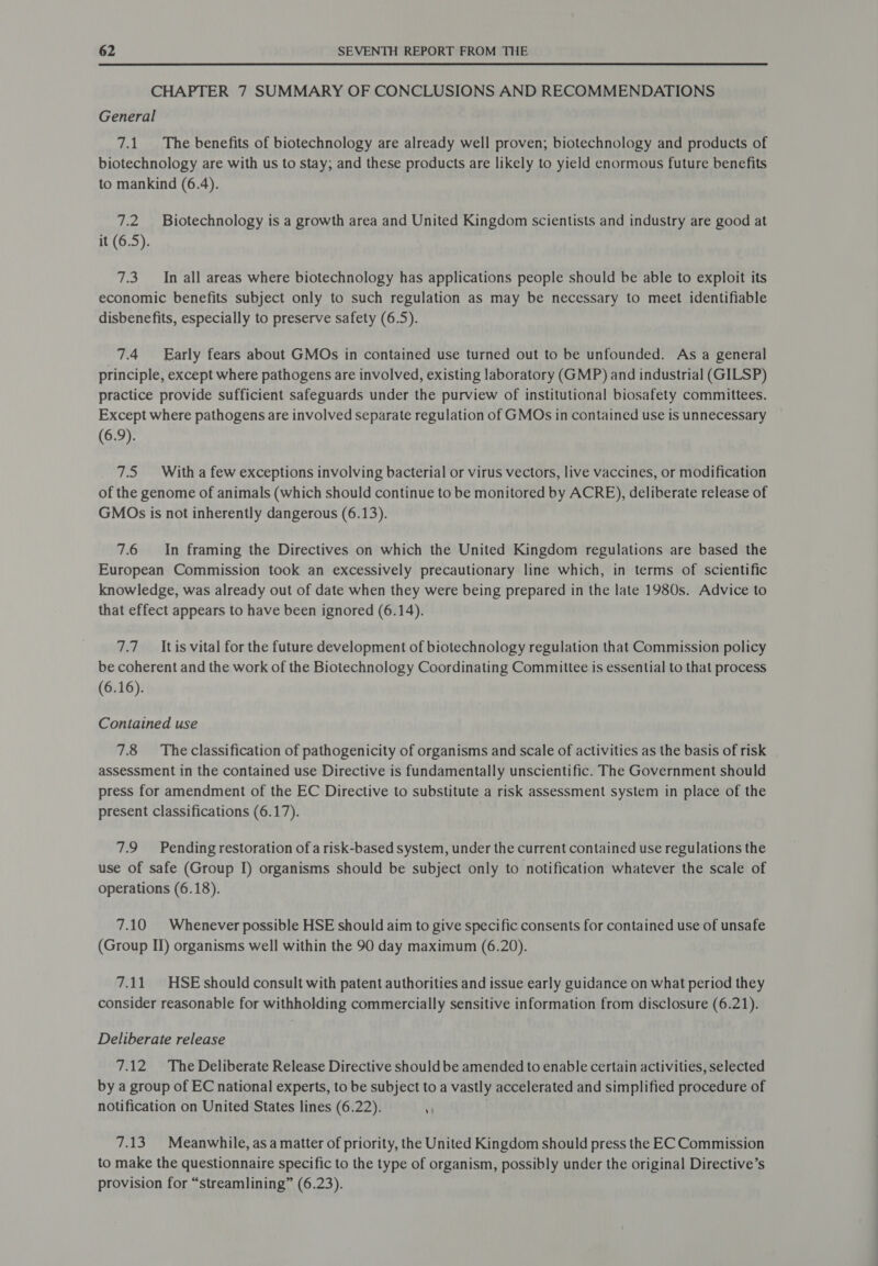 CHAPTER 7 SUMMARY OF CONCLUSIONS AND RECOMMENDATIONS General 7.1. The benefits of biotechnology are already well proven; biotechnology and products of biotechnology are with us to stay; and these products are likely to yield enormous future benefits to mankind (6.4). 7.2 Biotechnology is a growth area and United Kingdom scientists and industry are good at it (6.5). 7.3. In all areas where biotechnology has applications people should be able to exploit its economic benefits subject only to such regulation as may be necessary to meet identifiable disbenefits, especially to preserve safety (6.5). 7.4 Early fears about GMOs in contained use turned out to be unfounded. As a general principle, except where pathogens are involved, existing laboratory (GMP) and industrial (GILSP) practice provide sufficient safeguards under the purview of institutional biosafety committees. Except where pathogens are involved separate regulation of GMOs in contained use is unnecessary (6.9). 7.5 With a few exceptions involving bacterial or virus vectors, live vaccines, or modification of the genome of animals (which should continue to be monitored by ACRE), deliberate release of GMOs is not inherently dangerous (6.13). 7.6 In framing the Directives on which the United Kingdom regulations are based the European Commission took an excessively precautionary line which, in terms of scientific knowledge, was already out of date when they were being prepared in the late 1980s. Advice to that effect appears to have been ignored (6.14). 7.7 Itis vital for the future development of biotechnology regulation that Commission policy be coherent and the work of the Biotechnology Coordinating Committee is essential to that process (6.16). Contained use 7.8 Theclassification of pathogenicity of organisms and scale of activities as the basis of risk assessment in the contained use Directive is fundamentally unscientific. The Government should press for amendment of the EC Directive to substitute a risk assessment system in place of the present classifications (6.17). | 7.9 Pending restoration of a risk-based system, under the current contained use regulations the use of safe (Group I) organisms should be subject only to notification whatever the scale of operations (6.18). 7.10 Whenever possible HSE should aim to give specific consents for contained use of unsafe (Group II) organisms well within the 90 day maximum (6.20). 7.11 HSE should consult with patent authorities and issue early guidance on what period they consider reasonable for withholding commercially sensitive information from disclosure (6.21). Deliberate release 7.12 The Deliberate Release Directive should be amended to enable certain activities, selected by a group of EC national experts, to be subject to a vastly accelerated and simplified procedure of notification on United States lines (6.22). T . 7.13 Meanwhile, as a matter of priority, the United Kingdom should press the EC Commission to make the questionnaire specific to the type of organism, possibly under the original Directive’s provision for “streamlining” (6.23).