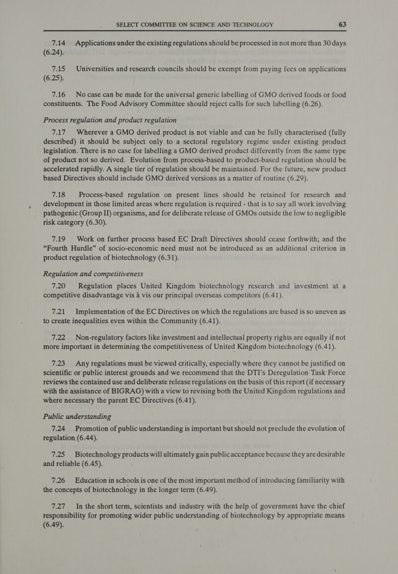 7.14 Applications under the existing regulations should be processed in not more than 30 days (6.24). 7.15 Universities and research councils should be exempt from paying {ces on applications (6.25). 7.16 Nocase can be made for the universal generic labelling of GMO derived foods or food constituents. The Food Advisory Committee should reject calls for such labelling (6.26). Process regulation and product regulation 7.17 Wherever a GMO derived product is not viable and can be fully characterised (fully described) it should be subject only to a sectoral regulatory regime under existing product legislation. There is no case for labelling a GMO derived product differently from the same type of product not so derived. Evolution from process-based to product-based regulation should be accelerated rapidly. A single tier of regulation should be maintained. For the future, new product based Directives should include GMO derived versions as a matter of routine (6.29). 7.18 Process-based regulation on present lines should be retained for research and development in those limited areas where regulation is required - that is to say all work involving pathogenic (Group II) organisms, and for deliberate release of GMOs outside the low to negligible risk category (6.30). 7.19 Work on further process based EC Draft Directives should cease forthwith; and the “Fourth Hurdle” of socio-economic need must not be introduced as an additional criterion in product regulation of biotechnology (6.31). Regulation and competitiveness 7.20 Regulation places United Kingdom biotechnology research and investment at a competitive disadvantage vis 4 vis our principal overseas competitors (6.41). 7.21 Implementation of the EC Directives on which the regulations are based is so uneven as to create inequalities even within the Community (6.41). 7.22 Non-regulatory factors like investment and intellectual property rights are equally if not more important in determining the competitiveness of United Kingdom biotechnology (6.41). 7.23 Any regulations must be viewed critically, especially where they cannot be justified on scientific or public interest grounds and we recommend that the DTI’s Deregulation Task Force reviews the contained use and deliberate release regulations on the basis of this report (if necessary with the assistance of BIGRAG) with a view to revising both the United Kingdom regulations and where necessary the parent EC Directives (6.41). Public understanding 7.24 Promotion of public understanding is important but should not preclude the evolution of regulation (6.44). 7.25 Biotechnology products will ultimately gain public acceptance because they are desirable and reliable (6.45). 7.26 Education in schools is one of the most important method of introducing familiarity with the concepts of biotechnology in the longer term (6.49). 7.27 In the short term, scientists and industry with the help of government have the chief responsibility for promoting wider public understanding of biotechnology by appropriate means (6.49).