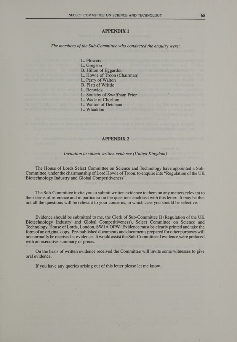  APPENDIX 1 The members of the Sub-Committee who conducted the enquiry were: L. Flowers L. Gregson . Hilton of Eggardon Howie of Troon (Chairman) Perry of Walton Platt of Writtle Renwick . Soulsby of Swaffham Prior P . Wade of Chorlton . Walton of Detchant Whaddon ee bo i APPENDIX 2 Invitation to submit written evidence (United Kingdom) The House of Lords Select Committee on Science and Technology have appointed a Sub- Committee, under the chairmanship of Lord Howie of Troon, to enquire into “Regulation of the UK Biotechnology Industry and Global Competitiveness”. The Sub-Committee invite you to submit written evidence to them on any matters relevant to their terms of reference and in particular on the questions enclosed with this letter. It may be that not all the questions will be relevant to your concerns, in which case you should be selective. Evidence should be submitted to me, the Clerk of Sub-Committee II (Regulation of the UK Biotechnology Industry and Global Competitiveness), Select Committee on Science and Technology, House of Lords, London, SW1A OPW. Evidence must be clearly printed and take the form of an original copy. Pre-published documents and documents prepared for other purposes will not normally be received as evidence. It would assist the Sub-Committee if evidence were prefaced with an executive summary or precis. On the basis of written evidence received the Committee will invite some witnesses to give oral evidence. If you have any queries arising out of this letter please let me know.