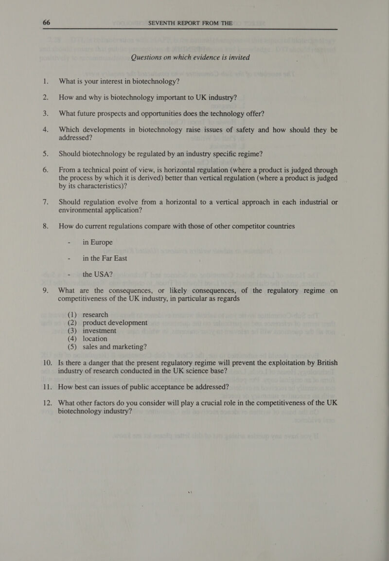  Questions on which evidence is invited What is your interest in biotechnology? How and why is biotechnology important to UK industry? What future prospects and opportunities does the technology offer? Which developments in biotechnology raise issues of safety and how should they be addressed? Should biotechnology be regulated by an industry specific regime? From a technical point of view, is horizontal regulation (where a product is judged through the process by which it is derived) better than vertical regulation (where a product is judged by its characteristics)? Should regulation evolve from a horizontal to a vertical approach in each industrial or environmental application? How do current regulations compare with those of other competitor countries - in Europe - in the Far East - the USA? What are the consequences, or likely consequences, of the regulatory regime on competitiveness of the UK industry, in particular as regards (1) research (2) product development (3) investment (4) location (5) sales and marketing? Is there a danger that the present regulatory regime will prevent the exploitation by British industry of research conducted in the UK science base? How best can issues of public acceptance be addressed? What other factors do you consider will play a crucial role in the competitiveness of the UK biotechnology industry?