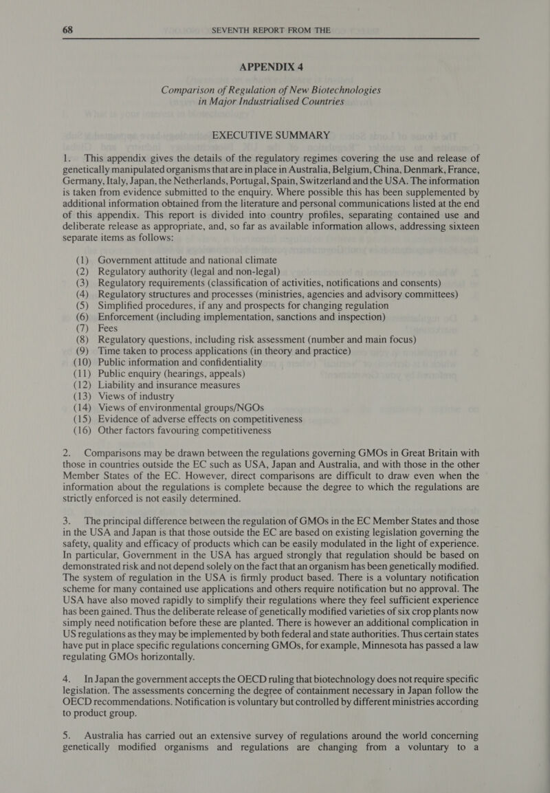 APPENDIX 4 Comparison of Regulation of New Biotechnologies in Major Industrialised Countries EXECUTIVE SUMMARY 1. This appendix gives the details of the regulatory regimes covering the use and release of genetically manipulated organisms that are in place in Australia, Belgium, China, Denmark, France, Germany, Italy, Japan, the Netherlands, Portugal, Spain, Switzerland and the USA. The information is taken from evidence submitted to the enquiry. Where possible this has been supplemented by additional information obtained from the literature and personal communications listed at the end of this appendix. This report is divided into country profiles, separating contained use and deliberate release as appropriate, and, so far as available information allows, addressing sixteen separate items as follows: (1) Government attitude and national climate (2) Regulatory authority (legal and non-legal) (3) Regulatory requirements (classification of activities, notifications and consents) (4) Regulatory structures and processes (ministries, agencies and advisory committees) (5) Simplified procedures, if any and prospects for changing regulation (6) Enforcement (including implementation, sanctions and inspection) (7) Fees (8) Regulatory questions, including risk assessment (number and main focus) (9) Time taken to process applications (in theory and practice) (10) Public information and confidentiality (11) Public enquiry (hearings, appeals) (12) Liability and insurance measures (13) Views of industry (14) Views of environmental groups/NGOs (15) Evidence of adverse effects on competitiveness (16) Other factors favouring competitiveness 2. Comparisons may be drawn between the regulations governing GMOs in Great Britain with those in countries outside the EC such as USA, Japan and Australia, and with those in the other Member States of the EC. However, direct comparisons are difficult to draw even when the information about the regulations is complete because the degree to which the regulations are strictly enforced is not easily determined. 3. The principal difference between the regulation of GMOs in the EC Member States and those in the USA and Japan is that those outside the EC are based on existing legislation governing the safety, quality and efficacy of products which can be easily modulated in the light of experience. In particular, Government in the USA has argued strongly that regulation should be based on demonstrated risk and not depend solely on the fact that an organism has been genetically modified. The system of regulation in the USA is firmly product based. There is a voluntary notification scheme for many contained use applications and others require notification but no approval. The USA have also moved rapidly to simplify their regulations where they feel sufficient experience has been gained. Thus the deliberate release of genetically modified varieties of six crop plants now simply need notification before these are planted. There is however an additional complication in US regulations as they may be implemented by both federal and state authorities. Thus certain states have put in place specific regulations concerning GMOs, for example, Minnesota has passed a law regulating GMOs horizontally. 4. InJapan the government accepts the OECD ruling that biotechnology does not require specific legislation. The assessments concerning the degree of containment necessary in Japan follow the OECD recommendations. Notification is voluntary but controlled by different ministries according to product group. 5. Australia has carried out an extensive survey of regulations around the world concerning genetically modified organisms and regulations are changing from a voluntary to a