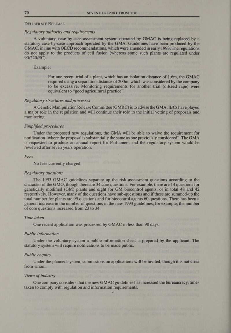 DELIBERATE RELEASE Regulatory authority and requirements A voluntary, case-by-case assessment system operated by GMAC is being replaced by a statutory case-by-case approach operated by the GMA. Guidelines have been produced by the GMAC, in line with OECD recommendations, which were amended in early 1993. The regulations do not apply to the products of cell fusion (whereas some such plants are regulated under 90/220/EC). Example: For one recent trial of a plant, which has an isolation distance of 1.6m, the GMAC required using a separation distance of 200m, which was considered by the company to be excessive. Monitoring requirements for another trial (oilseed rape) were equivalent to “good agricultural practice”. Regulatory structures and processes A Genetic Manipulation Release Committee (GMRC) is to advise the GMA. IBCs have played a major role in the regulation and will continue their role in the initial vetting of proposals and monitoring. Simplified procedures Under the proposed new regulations, the GMA will be able to waive the requirement for notification “where the proposal is substantially the same as one previously considered”. The GMA is requested to produce an annual report for Parliament and the regulatory system would be reviewed after seven years operation. Fees No fees currently charged. Regulatory questions The 1993 GMAC guidelines separate up the risk assessment questions according to the character of the GMO, though there are 34 core questions. For example, there are 14 questions for genetically modified (GM) plants and eight for GM biocontrol agents, or in total 48 and 42 respectively. However, many of the questions have sub-questions and if these are summed-up the total number for plants are 99 questions and for biocontrol agents 60 questions. There has been a general increase in the number of questions in the new 1993 guidelines, for example, the number of core questions increased from 23 to 34. Time taken One recent application was processed by GMAC in less than 90 days. Public information Under the voluntary system a public information sheet is prepared by the applicant. The statutory system will require notifications to be made public. Public enquiry Under the planned system, submissions on applications will be invited, though it is not clear from whom. Views of industry One company considers that the new GMAC guidelines has increased the bureaucracy, time- taken to comply with regulation and information requirements. vi