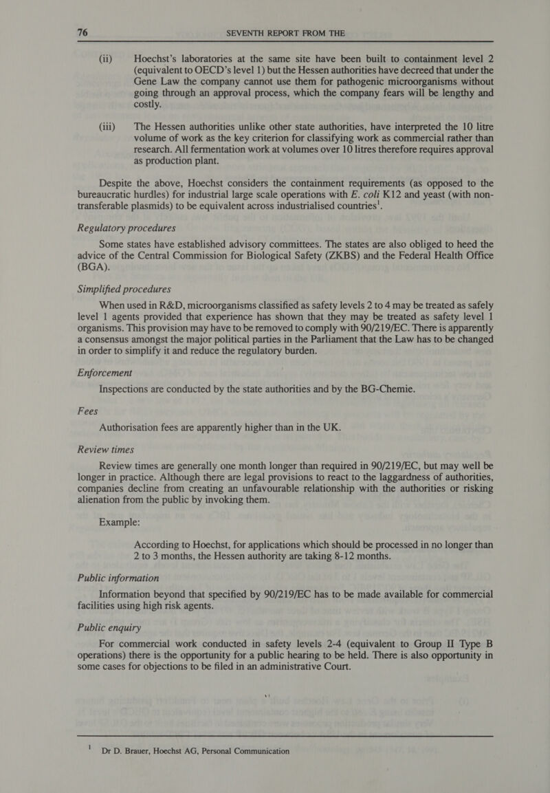 (ii) Hoechst’s laboratories at the same site have been built to containment level 2 (equivalent to OECD’s level 1) but the Hessen authorities have decreed that under the Gene Law the company cannot use them for pathogenic microorganisms without going through an approval process, which the company fears will be lengthy and costly. (iii) | The Hessen authorities unlike other state authorities, have interpreted the 10 litre volume of work as the key criterion for classifying work as commercial rather than research. All fermentation work at volumes over 10 litres therefore requires approval as production plant. Despite the above, Hoechst considers the containment requirements (as opposed to the bureaucratic hurdles) for industrial large scale operations with E. coli K12 and yeast (with non- transferable plasmids) to be equivalent across industrialised countries’. Regulatory procedures Some states have established advisory committees. The states are also obliged to heed the advice of the Central Commission for Biological Safety (ZKBS) and the Federal Health Office (BGA). Simplified procedures When used in R&amp;D, microorganisms classified as safety levels 2 to 4 may be treated as safely level 1 agents provided that experience has shown that they may be treated as safety level 1 organisms. This provision may have to be removed to comply with 90/219/EC. There is apparently a consensus amongst the major political parties in the Parliament that the Law has to be changed in order to simplify it and reduce the regulatory burden. Enforcement Inspections are conducted by the state authorities and by the BG-Chemie. Fees Authorisation fees are apparently higher than in the UK. Review times Review times are generally one month longer than required in 90/219/EC, but may well be longer in practice. Although there are legal provisions to react to the laggardness of authorities, companies decline from creating an unfavourable relationship with the authorities or risking alienation from the public by invoking them. Example: According to Hoechst, for applications which should be processed in no longer than 2 to 3 months, the Hessen authority are taking 8-12 months. Public information Information beyond that specified by 90/219/EC has to be made available for commercial facilities using high risk agents. Public enquiry For commercial work conducted in safety levels 2-4 (equivalent to Group II Type B operations) there is the opportunity for a public hearing to be held. There is also opportunity in some cases for objections to be filed in an administrative Court. : Dr D. Brauer, Hoechst AG, Personal Communication