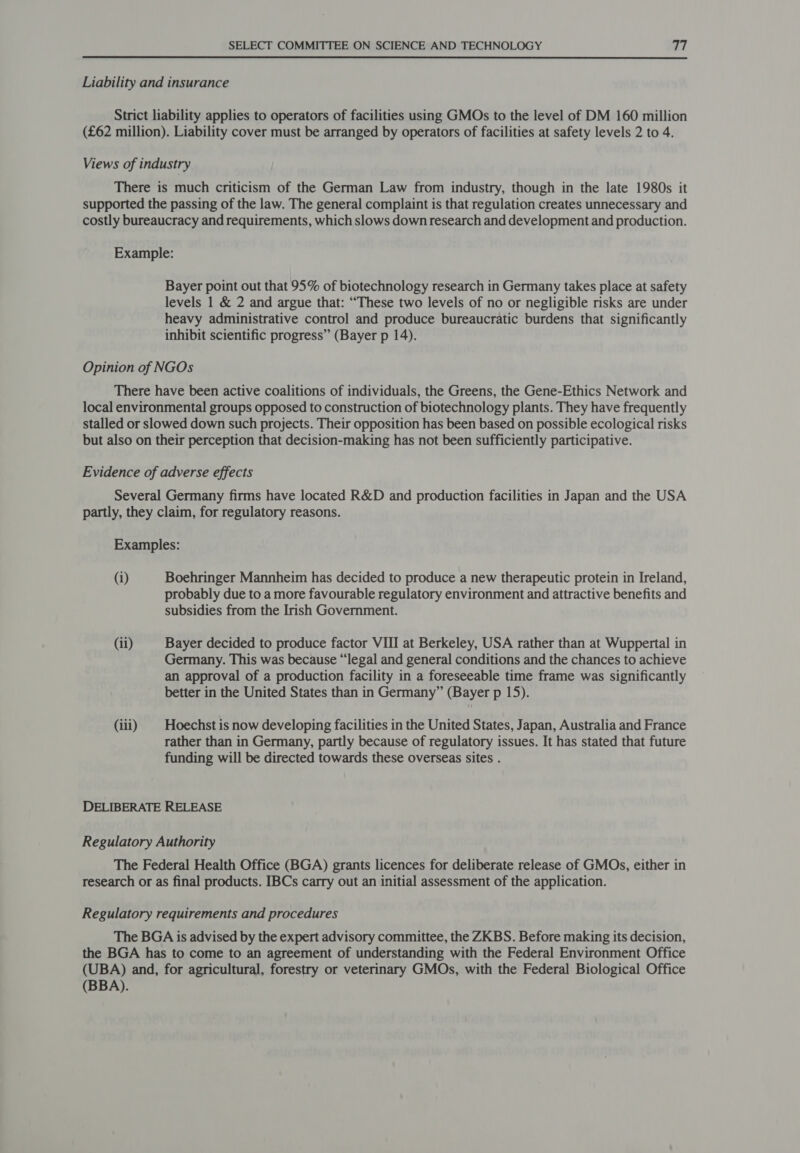 Liability and insurance Strict liability applies to operators of facilities using GMOs to the level of DM 160 million (£62 million). Liability cover must be arranged by operators of facilities at safety levels 2 to 4. Views of industry There is much criticism of the German Law from industry, though in the late 1980s it supported the passing of the law. The general complaint is that regulation creates unnecessary and costly bureaucracy and requirements, which slows down research and development and production. Example: Bayer point out that 95% of biotechnology research in Germany takes place at safety levels 1 &amp; 2 and argue that: “These two levels of no or negligible risks are under heavy administrative control and produce bureaucratic burdens that significantly inhibit scientific progress” (Bayer p 14). Opinion of NGOs There have been active coalitions of individuals, the Greens, the Gene-Ethics Network and local environmental groups opposed to construction of biotechnology plants. They have frequently stalled or slowed down such projects. Their opposition has been based on possible ecological risks but also on their perception that decision-making has not been sufficiently participative. Evidence of adverse effects Several Germany firms have located R&amp;D and production facilities in Japan and the USA partly, they claim, for regulatory reasons. Examples: (1) Boehringer Mannheim has decided to produce a new therapeutic protein in Ireland, probably due to a more favourable regulatory environment and attractive benefits and subsidies from the Irish Government. (ii) Bayer decided to produce factor VIII at Berkeley, USA rather than at Wuppertal in Germany. This was because “legal and general conditions and the chances to achieve an approval of a production facility in a foreseeable time frame was significantly better in the United States than in Germany” (Bayer p 15). (iii) | Hoechst is now developing facilities in the United States, Japan, Australia and France rather than in Germany, partly because of regulatory issues. It has stated that future funding will be directed towards these overseas sites . DELIBERATE RELEASE Regulatory Authority The Federal Health Office (BGA) grants licences for deliberate release of GMOs, either in research or as final products. IBCs carry out an initial assessment of the application. Regulatory requirements and procedures The BGA is advised by the expert advisory committee, the ZKBS. Before making its decision, the BGA has to come to an agreement of understanding with the Federal Environment Office (UBA) and, for agricultural, forestry or veterinary GMOs, with the Federal Biological Office (BBA).