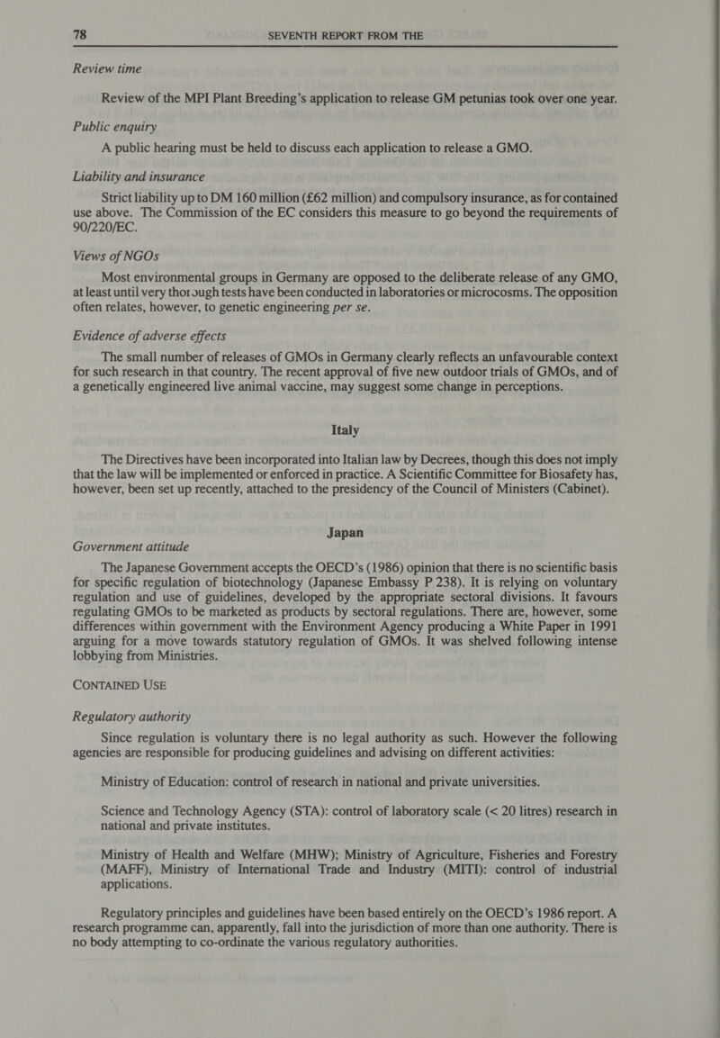 Review time Review of the MPI Plant Breeding’s application to release GM petunias took over one year. Public enquiry A public hearing must be held to discuss each application to release a GMO. Liability and insurance Strict liability up to DM 160 million (£62 million) and compulsory insurance, as for contained use above. The Commission of the EC considers this measure to go beyond the requirements of 90/220/EC. Views of NGOs Most environmental groups in Germany are opposed to the deliberate release of any GMO, at least until very thor ough tests have been conducted in laboratories or microcosms. The opposition often relates, however, to genetic engineering per se. Evidence of adverse effects The small number of releases of GMOs in Germany clearly reflects an unfavourable context for such research in that country. The recent approval of five new outdoor trials of GMOs, and of a genetically engineered live animal vaccine, may suggest some change in perceptions. Italy The Directives have been incorporated into Italian law by Decrees, though this does not imply that the law will be implemented or enforced in practice. A Scientific Committee for Biosafety has, however, been set up recently, attached to the presidency of the Council of Ministers (Cabinet). Japan Government attitude The Japanese Government accepts the OECD’s (1986) opinion that there is no scientific basis for specific regulation of biotechnology (Japanese Embassy P 238). It is relying on voluntary regulation and use of guidelines, developed by the appropriate sectoral divisions. It favours regulating GMOs to be marketed as products by sectoral regulations. There are, however, some differences within government with the Environment Agency producing a White Paper in 1991 arguing for a move towards statutory regulation of GMOs. It was shelved following intense lobbying from Ministries. CONTAINED USE Regulatory authority Since regulation is voluntary there is no legal authority as such. However the following agencies are responsible for producing guidelines and advising on different activities: Ministry of Education: control of research in national and private universities. Science and Technology Agency (STA): control of laboratory scale (&lt; 20 litres) research in national and private institutes. Ministry of Health and Welfare (MHW); Ministry of Agriculture, Fisheries and Forestry (MAFF), Ministry of International Trade and Industry (MITI): control of industrial applications. Regulatory principles and guidelines have been based entirely on the OECD’s 1986 report. A research programme can, apparently, fall into the jurisdiction of more than one authority. There is no body attempting to co-ordinate the various regulatory authorities.