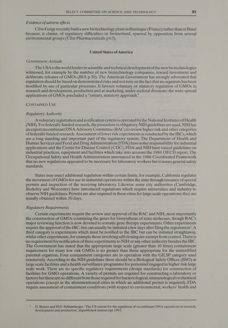 Evidence of adverse effects Ciba-Geigy recently built anew biotechnology plant in Huningue (France) rather than in Basel because, it claims, of regulatory difficulties in Switzerland, spurred by opposition from several environmental groups (Ciba Pharmaceuticals p 63). United States of America Government Attitude The USA is the world leader in scientific and technical development of the new biotechnologies witnessed, for example by the number of new biotechnology companies, inward investment and deliberate releases of GMOs (BIA p 30). The American Government has strongly advocated that regulation should be based on demonstrated risks and not turn on the fact that an organism has been modified by use of particular processes. It favours voluntary or statutory regulation of GMOs in research and development, production and at marketing, under sectoral divisions: the wide-spread applications of GMOs precluded a “unitary, statutory approach.” CONTAINED USE Regulatory Authority A voluntary registration and notification system is operated by the National Institutes of Health (NIH). For federally funded research, the procedure is obligatory. NIH guidelines are used. NIH has an expert recombinant DNA Advisory Committee (RAC) to review higher risk and other categories of federally funded research. Assessment of lower risk experiments is conducted by the IBCs, which are a long standing and important part of the regulatory system. The Department of Health and Human Services and Food and Drug Administration (FDA) have some responsibility for industrial applications and the Centre for Disease Control (CDC), FDA and NIH have issued guidelines on industrial practices, equipment and facilities which take into account the 1986 OECD report. The Occupational Safety and Health Administration announced in the 1986 Coordinated Framework that no new regulations appeared to be necessary for laboratory workers but it issues general safety standards. States may enact additional regulation within certain limits, for example, California regulates the movement of GMOs for use in industrial operations within the state through issuance of special permits and inspection of the receiving laboratory. Likewise some city authorities (Cambridge, Berkeley and Worcester) have introduced regulations which require universities and industry to observe NIH guidelines. Permits are also required in these cities for large-scale operations; they are usually obtained within 30 days. Regulatory Requirements Certain experiments require the review and approval of the RAC and NIH, most importantly the construction of GMOs containing the genes for biosynthesis of toxic molecues, though RAC’s major reviewing function is now devoted to somatic gene therapy experiments. Other experiments require the approval of the IBC, but can usually be initiated a few days after filing the registration’. A third category is experiments which must be notified to the IBC but can be initiated straightaway, whilst other experiments, for example those involving self cloning are exempt from control. There is no requirement for notification of these experiments to NIH or any other authority besides the IBC. The Government has stated that the appropriate large scale (greater than 10 litres) containment requirement for many low risk GMOs is no greater than those appropriate for the unmodified parental organism. Four containment categories are in operation with the GILSP category used extensively. According to the NIH guidelines there should be a Biological Safety Officer (BSO) at large scale facilities and a health surveillance programme for personnel engaged in higher risk large scale work. There are no specific regulatory requirements (design standards) for construction of facilities for GMO operations. A variety of permits are required for constructing a laboratory or factory but these are no different from those required for bacteriological, immunological or chemical operations (except in the aforementioned cities in which an additional permit is required). FDA require assessment of containment conditions (with respect to environmental, workers’ health and ! _D. Brauer and H.D. Schlumberger. ‘The US system for the regulation of recombinant DNA operations in research, development and production’, unpublished manuscript 1993.