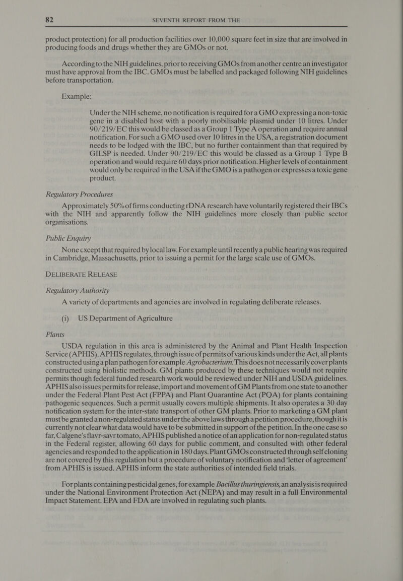 product protection) for all production facilities over 10,000 square feet in size that are involved in producing foods and drugs whether they are GMOs or not. According to the NIH guidelines, prior to receiving GMOs from another centre an investigator must have approval from the IBC. GMOs must be labelled and packaged following NIH guidelines before transportation. Example: Under the NIH scheme, no notification is required fora GMO expressing a non-toxic gene in a disabled host with a poorly mobilisable plasmid under 10 litres. Under 90/219/EC this would be classed as a Group 1 Type A operation and require annual notification. For such a GMO used over 10 litres in the USA, a registration document needs to be lodged with the IBC, but no further containment than that required by GILSP is needed. Under 90/219/EC this would be classed as a Group 1 Type B operation and would require 60 days prior notification. Higher levels of containment would only be required in the USA if the GMO is a pathogen or expresses a toxic gene product. Regulatory Procedures Approximately 50% of firms conducting rDNA research have voluntarily registered their IBCs with the NIH and apparently follow the NIH guidelines more closely than public sector organisations. Public Enquiry None except that required by local law. For example until recently a public hearing was required in Cambridge, Massachusetts, prior to issuing a permit for the large scale use of GMOs. DELIBERATE RELEASE Regulatory Authority A variety of departments and agencies are involved in regulating deliberate releases. (i) US Department of Agriculture Plants USDA regulation in this area is administered by the Animal and Plant Health Inspection Service (APHIS). APHIS regulates, through issue of permits of various kinds under the Acct, all plants constructed using a plan pathogen for example Agrobacterium. This does not necessarily cover plants constructed using biolistic methods. GM plants produced by these techniques would not require permits though federal funded research work would be reviewed under NIH and USDA guidelines. APHIS also issues permits for release, import and movement of GM Plants from one state to another under the Federal Plant Pest Act (FPPA) and Plant Quarantine Act (PQA) for plants containing pathogenic sequences. Such a permit usually covers multiple shipments. It also operates a 30 day notification system for the inter-state transport of other GM plants. Prior to marketing a GM plant must be granted anon-regulated status under the above laws through a petition procedure, though itis currently not clear what data would have to be submitted in support of the petition. In the one case so far, Calgene’s flavr-savr tomato, APHIS published a notice of an application for non-regulated status in the Federal register, allowing 60 days for public comment, and consulted with other federal agencies and responded to the application in 180 days. Plant GMOs constructed through self cloning are not covered by this regulation but a procedure of voluntary notification and ‘letter of agreement’ from APHIS is issued. APHIS inform the state authorities of intended field trials. For plants containing pesticidal genes, for example Bacillus thuringiensis, an analysis 1s required under the National Environment Protection Act (NEPA) and may result in a full Environmental Impact Statement. EPA and FDA are involved in regulating such plants.