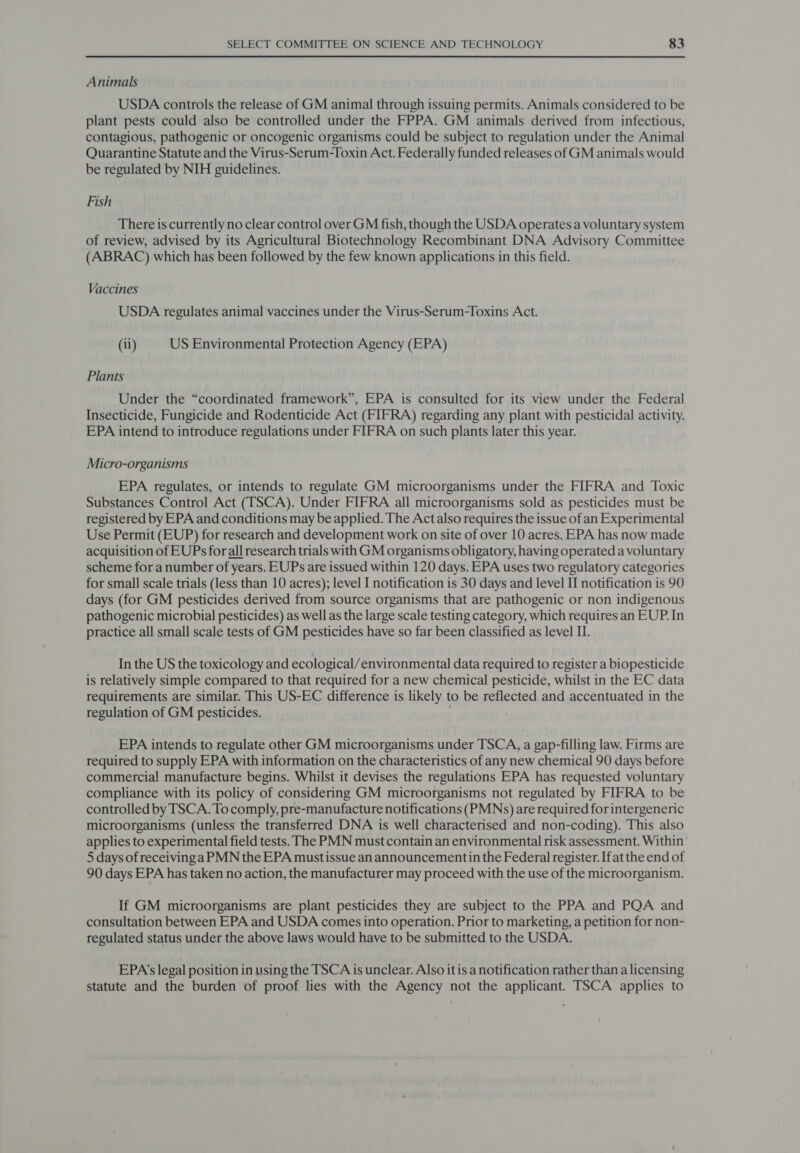 Animals USDA controls the release of GM animal through issuing permits. Animals considered to be plant pests could also be controlled under the FPPA. GM animals derived from infectious, contagious, pathogenic or oncogenic organisms could be subject to regulation under the Animal Quarantine Statute and the Virus-Serum-Toxin Act. Federally funded releases of GM animals would be regulated by NIH guidelines. Fish There is currently no clear control over GM fish, though the USDA operates a voluntary system of review, advised by its Agricultural Biotechnology Recombinant DNA Advisory Committee (ABRAC) which has been followed by the few known applications in this field. Vaccines USDA regulates animal vaccines under the Virus-Serum-Toxins Act. (ii) US Environmental Protection Agency (EPA) Plants Under the “coordinated framework”, EPA is consulted for its view under the Federal Insecticide, Fungicide and Rodenticide Act (FIFRA) regarding any plant with pesticidal activity. EPA intend to introduce regulations under FIFRA on such plants later this year. Micro-organisms EPA regulates, or intends to regulate GM microorganisms under the FIFRA and Toxic Substances Control Act (TSCA). Under FIFRA all microorganisms sold as pesticides must be registered by EPA and conditions may be applied. The Act also requires the issue of an Experimental Use Permit (EUP) for research and development work on site of over 10 acres. EPA has now made acquisition of EUPs forall research trials with GM organisms obligatory, having operated a voluntary scheme for a number of years. EUPs are issued within 120 days. EPA uses two regulatory categories for small scale trials (less than 10 acres); level I notification is 30 days and level II notification is 90 days (for GM pesticides derived from source organisms that are pathogenic or non indigenous pathogenic microbial pesticides) as well as the large scale testing category, which requires an EUP. In practice all small scale tests of GM pesticides have so far been classified as level II. In the US the toxicology and ecological/environmental data required to register a biopesticide is relatively simple compared to that required for a new chemical pesticide, whilst in the EC data requirements are similar. This US-EC difference is likely to be reflected and accentuated in the regulation of GM pesticides. ' EPA intends to regulate other GM microorganisms under TSCA, a gap-filling law. Firms are required to supply EPA with information on the characteristics of any new chemical 90 days before commercial manufacture begins. Whilst it devises the regulations EPA has requested voluntary compliance with its policy of considering GM microorganisms not regulated by FIFRA to be controlled by TSCA. To comply, pre-manufacture notifications (PMNs) are required forintergeneric microorganisms (unless the transferred DNA is well characterised and non-coding). This also applies to experimental field tests. The PMN must contain an environmental risk assessment. Within 5 days of receiving a PMN the EPA mustissue an announcementin the Federal register. Ifat the end of 90 days EPA has taken no action, the manufacturer may proceed with the use of the microorganism. If GM microorganisms are plant pesticides they are subject to the PPA and PQA and consultation between EPA and USDA comes into operation. Prior to marketing, a petition for non- regulated status under the above laws would have to be submitted to the USDA. EPA’s legal position in using the TSCA is unclear. Also it is a notification rather than a licensing statute and the burden of proof lies with the Agency not the applicant. TSCA applies to