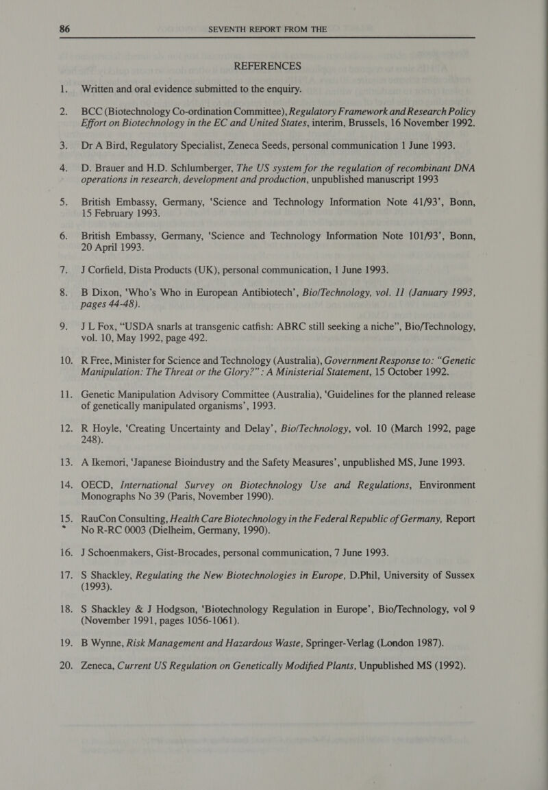 REFERENCES Written and oral evidence submitted to the enquiry. BCC (Biotechnology Co-ordination Committee), Regulatory Framework and Research Policy Effort on Biotechnology in the EC and United States, interim, Brussels, 16 November 1992. Dr A Bird, Regulatory Specialist, Zeneca Seeds, personal communication 1 June 1993. D. Brauer and H.D. Schlumberger, The US system for the regulation of recombinant DNA operations in research, development and production, unpublished manuscript 1993 British Embassy, Germany, ‘Science and Technology Information Note 41/93’, Bonn, 15 February 1993. British Embassy, Germany, ‘Science and Technology Information Note 101/93’, Bonn, 20 April 1993. J Corfield, Dista Products (UK), personal communication, 1 June 1993. B Dixon, ‘Who’s Who in European Antibiotech’, Bio/Technology, vol. 11 (January 1993, pages 44-48). J L Fox, “USDA snarls at transgenic catfish: ABRC still seeking a niche”, Bio/Technology, vol. 10, May 1992, page 492. R Free, Minister for Science and Technology (Australia), Government Response to: “Genetic Manipulation: The Threat or the Glory?” : A Ministerial Statement, 15 October 1992. Genetic Manipulation Advisory Committee (Australia), ‘Guidelines for the planned release of genetically manipulated organisms’, 1993. R Hoyle, ‘Creating Uncertainty and Delay’, Bio/Technology, vol. 10 (March 1992, page 248). A Ikemori, ‘Japanese Bioindustry and the Safety Measures’, unpublished MS, June 1993. OECD, International Survey on Biotechnology Use and Regulations, Environment Monographs No 39 (Paris, November 1990). No R-RC 0003 (Dielheim, Germany, 1990). J Schoenmakers, Gist-Brocades, personal communication, 7 June 1993. S Shackley, Regulating the New Biotechnologies in Europe, D.Phil, University of Sussex (1993). S Shackley &amp; J Hodgson, ‘Biotechnology Regulation in Europe’, Bio/Technology, vol 9 (November 1991, pages 1056-1061). B Wynne, Risk Management and Hazardous Waste, Springer-Verlag (London 1987).