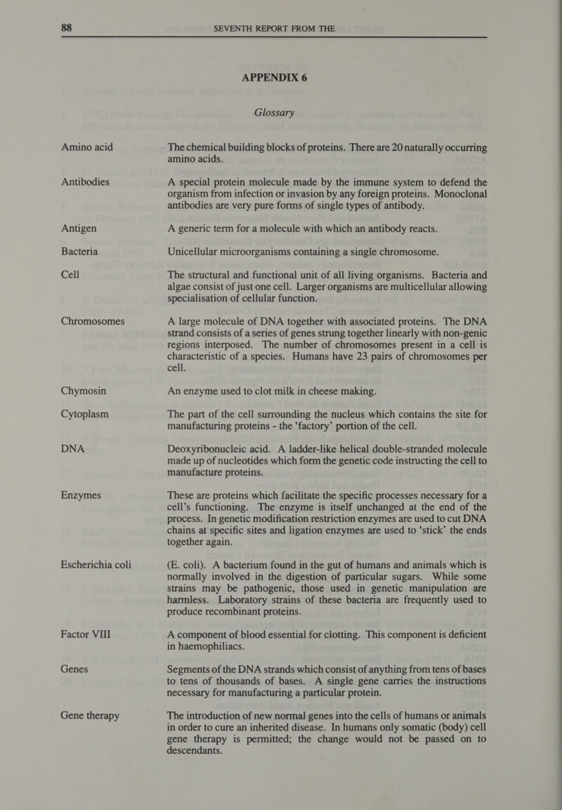 Amino acid Antibodies Antigen Bacteria Cell Chromosomes Chymosin Cytoplasm DNA Enzymes Escherichia coli Factor VIII Genes Gene therapy SEVENTH REPORT FROM THE APPENDIX 6 Glossary The chemical building blocks of proteins. There are 20 naturally occurring amino acids. A special protein molecule made by the immune system to defend the organism from infection or invasion by any foreign proteins. Monoclonal antibodies are very pure forms of single types of antibody. A generic term for a molecule with which an antibody reacts. Unicellular microorganisms containing a single chromosome. The structural and functional unit of all living organisms. Bacteria and algae consist of just one cell. Larger organisms are multicellular allowing specialisation of cellular function. A large molecule of DNA together with associated proteins. The DNA strand consists of a series of genes strung together linearly with non-genic regions interposed. The number of chromosomes present in a cell is characteristic of a species. Humans have 23 pairs of chromosomes per cell. An enzyme used to clot milk in cheese making. The part of the cell surrounding the nucleus which contains the site for manufacturing proteins - the ‘factory’ portion of the cell. Deoxyribonucleic acid. A ladder-like helical double-stranded molecule made up of nucleotides which form the genetic code instructing the cell to manufacture proteins. These are proteins which facilitate the specific processes necessary for a cell’s functioning. The enzyme is itself unchanged at the end of the process. In genetic modification restriction enzymes are used to cut DNA chains at specific sites and ligation enzymes are used to ‘stick’ the ends together again. (E. coli). A bacterium found in the gut of humans and animals which is normally involved in the digestion of particular sugars. While some strains may be pathogenic, those used in genetic manipulation are harmless. Laboratory strains of these bacteria are frequently used to produce recombinant proteins. A component of blood essential for clotting. This component is deficient in haemophiliacs. Segments of the DNA strands which consist of anything from tens of bases to tens of thousands of bases. A single gene carries the instructions necessary for manufacturing a particular protein. The introduction of new normal genes into the cells of humans or animals in order to cure an inherited disease. In humans only somatic (body) cell gene therapy is permitted; the change would not be passed on to descendants.
