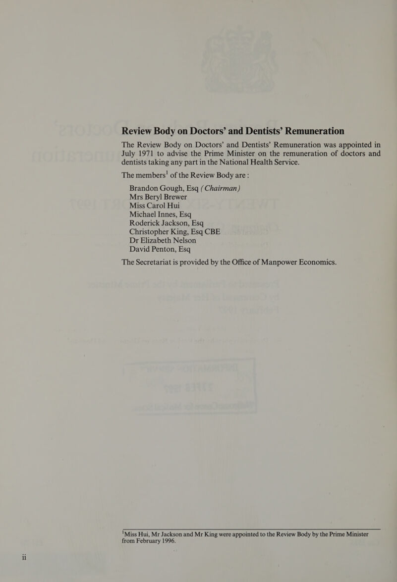 Review Body on Doctors’ and Dentists’ Remuneration The Review Body on Doctors’ and Dentists’ Remuneration was appointed in July 1971 to advise the Prime Minister on the remuneration of doctors and dentists taking any part in the National Health Service. The members’ of the Review Body are: Brandon Gough, Esq (Chairman) Mrs Beryl Brewer Miss Carol Hui Michael Innes, Esq Roderick Jackson, Esq Christopher King, Esq CBE Dr Elizabeth Nelson David Penton, Esq The Secretariat is provided by the Office of Manpower Economics. Miss Hui, Mr Jackson and Mr King were appointed to the Review Body by the Prime Minister from February 1996.