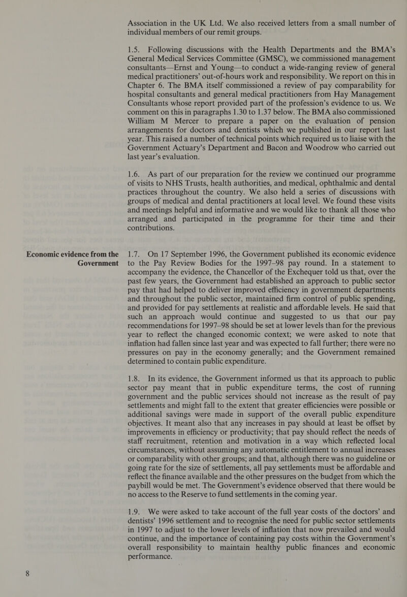 Economic evidence from the Government Association in the UK Ltd. We also received letters from a small number of individual members of our remit groups. 1.5. Following discussions with the Health Departments and the BMA’s General Medical Services Committee (GMSC), we commissioned management consultants—Ernst and Young—to conduct a wide-ranging review of general medical practitioners’ out-of-hours work and responsibility. We report on this in Chapter 6. The BMA itself commissioned a review of pay comparability for hospital consultants and general medical practitioners from Hay Management Consultants whose report provided part of the profession’s evidence to us. We comment on this in paragraphs 1.30 to 1.37 below. The BMA also commissioned William M Mercer to prepare a paper on the evaluation of pension arrangements for doctors and dentists which we published in our report last year. This raised a number of technical points which required us to liaise with the Government Actuary’s Department and Bacon and Woodrow who carried out last year’s evaluation. 1.6. As part of our preparation for the review we continued our programme of visits to NHS Trusts, health authorities, and medical, ophthalmic and dental practices throughout the country. We also held a series of discussions with groups of medical and dental practitioners at local level. We found these visits and meetings helpful and informative and we would like to thank all those who arranged and participated in the programme for their time and _ their contributions. 1.7. On 17 September 1996, the Government published its economic evidence to the Pay Review Bodies for the 1997-98 pay round. In a statement to accompany the evidence, the Chancellor of the Exchequer told us that, over the past few years, the Government had established an approach to public sector pay that had helped to deliver improved efficiency in government departments and throughout the public sector, maintained firm control of public spending, and provided for pay settlements at realistic and affordable levels. He said that such an approach would continue and suggested to us that our pay recommendations for 1997-98 should be set at lower levels than for the previous year to reflect the changed economic context; we were asked to note that inflation had fallen since last year and was expected to fall further; there were no pressures on pay in the economy generally; and the Government remained determined to contain public expenditure. 1.8. In its evidence, the Government informed us that its approach to public sector pay meant that in public expenditure terms, the cost of running government and the public services should not increase as the result of pay settlements and might fall to the extent that greater efficiencies were possible or additional savings were made in support of the overall public. expenditure objectives. It meant also that any increases in pay should at least be offset by improvements in efficiency or productivity; that pay should reflect the needs of staff recruitment, retention and motivation in a way which reflected local circumstances, without assuming any automatic entitlement to annual increases or comparability with other groups; and that, although there was no guideline or going rate for the size of settlements, all pay settlements must be affordable and reflect the finance available and the other pressures on the budget from which the paybill would be met. The Government’s evidence observed that there would be no access to the Reserve to fund settlements in the coming year. 1.9. We were asked to take account of the full year costs of the doctors’ and dentists’ 1996 settlement and to recognise the need for public sector settlements in 1997 to adjust to the lower levels of inflation that now prevailed and would continue, and the importance of containing pay costs within the Government’s overall responsibility to maintain healthy public finances and economic performance.