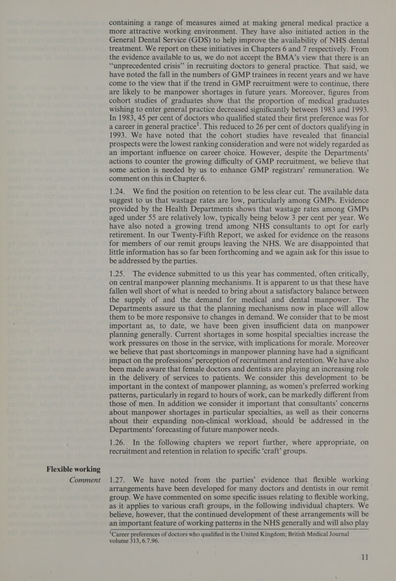 Flexible working Comment containing a range of measures aimed at making general medical practice a more attractive working environment. They have also initiated action in the General Dental Service (GDS) to help improve the availability of NHS dental treatment. We report on these initiatives in Chapters 6 and 7 respectively. From the evidence available to us, we do not accept the BMA’s view that there is an “unprecedented crisis” in recruiting doctors to general practice. That said, we have noted the fall in the numbers of GMP trainees in recent years and we have come to the view that if the trend in GMP recruitment were to continue, there are likely to be manpower shortages in future years. Moreover, figures from cohort studies of graduates show that the proportion of medical graduates wishing to enter general practice decreased significantly between 1983 and 1993. In 1983, 45 per cent of doctors who qualified stated their first preference was for a career in general practice’. This reduced to 26 per cent of doctors qualifying in 1993. We have noted that the cohort studies have revealed that financial prospects were the lowest ranking consideration and were not widely regarded as an important influence on career choice. However, despite the Departments’ actions to counter the growing difficulty of GMP recruitment, we believe that some action is needed by us to enhance GMP registrars’ remuneration. We comment on this in Chapter 6. 1.24. We find the position on retention to be less clear cut. The available data suggest to us that wastage rates are low, particularly among GMPs. Evidence provided by the Health Departments shows that wastage rates among GMPs aged under 55 are relatively low, typically being below 3 per cent per year. We have also noted a growing trend among NHS consultants to opt for early retirement. In our Twenty-Fifth Report, we asked for evidence on the reasons for members of our remit groups leaving the NHS. We are disappointed that little information has so far been forthcoming and we again ask for this issue to be addressed by the parties. 1.25. The evidence submitted to us this year has commented, often critically, on central manpower planning mechanisms. It is apparent to us that these have fallen well short of what is needed to bring about a satisfactory balance between the supply of and the demand for medical and dental manpower. The Departments assure us that the planning mechanisms now in place will allow them to be more responsive to changes in demand. We consider that to be most important as, to date, we have been given insufficient data on manpower planning generally. Current shortages in some hospital specialties increase the work pressures on those in the service, with implications for morale. Moreover we believe that past shortcomings in manpower planning have had a significant impact on the professions’ perception of recruitment and retention. We have also been made aware that female doctors and dentists are playing an increasing role in the delivery of services to patients. We consider this development to be important in the context of manpower planning, as women’s preferred working patterns, particularly in regard to hours of work, can be markedly different from those of men. In addition we consider it important that consultants’ concerns about manpower shortages in particular specialties, as well as their concerns about their expanding non-clinical workload, should be addressed in the Departments’ forecasting of future manpower needs. 1.26. In the following chapters we report further, where appropriate, on recruitment and retention in relation to specific ‘craft’ groups. 1.27. We have noted from the parties’ evidence that flexible working arrangements have been developed for many doctors and dentists in our remit group. We have commented on some specific issues relating to flexible working, as it applies to various craft groups, in the following individual chapters. We believe, however, that the continued development of these arrangements will be an important feature of working patterns in the NHS generally and will also play ‘Career preferences of doctors who qualified in the United Kingdom; British Medical Journal volume 313, 6.7.96.