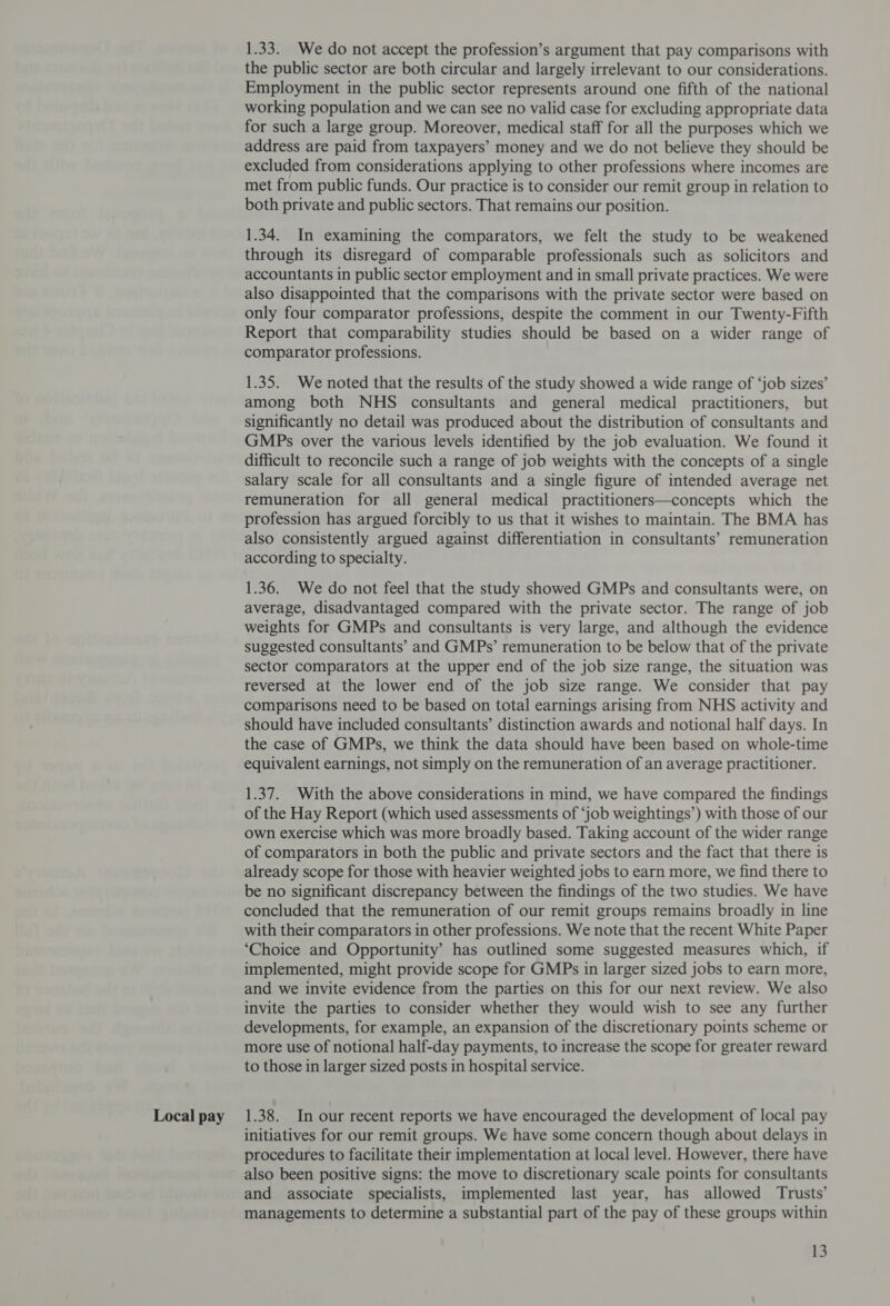 Local pay 1.33. We do not accept the profession’s argument that pay comparisons with the public sector are both circular and largely irrelevant to our considerations. Employment in the public sector represents around one fifth of the national for such a large group. Moreover, medical staff for all the purposes which we address are paid from taxpayers’ money and we do not believe they should be excluded from considerations applying to other professions where incomes are met from public funds. Our practice is to consider our remit group in relation to both private and public sectors. That remains our position. 1.34. In examining the comparators, we felt the study to be weakened through its disregard of comparable professionals such as solicitors and accountants in public sector employment and in small private practices. We were also disappointed that the comparisons with the private sector were based on only four comparator professions, despite the comment in our Twenty-Fifth Report that comparability studies should be based on a wider range of comparator professions. 1.35. We noted that the results of the study showed a wide range of ‘job sizes’ among both NHS consultants and general medical practitioners, but significantly no detail was produced about the distribution of consultants and GMPs over the various levels identified by the job evaluation. We found it difficult to reconcile such a range of job weights with the concepts of a single salary scale for all consultants and a single figure of intended average net remuneration for all general medical practitioners—concepts which the profession has argued forcibly to us that it wishes to maintain. The BMA has also consistently argued against differentiation in consultants’ remuneration according to specialty. 1.36. We do not feel that the study showed GMPs and consultants were, on average, disadvantaged compared with the private sector. The range of job weights for GMPs and consultants is very large, and although the evidence suggested consultants’ and GMPs’ remuneration to be below that of the private sector comparators at the upper end of the job size range, the situation was reversed at the lower end of the job size range. We consider that pay comparisons need to be based on total earnings arising from NHS activity and should have included consultants’ distinction awards and notional half days. In the case of GMPs, we think the data should have been based on whole-time equivalent earnings, not simply on the remuneration of an average practitioner. 1.37. With the above considerations in mind, we have compared the findings of the Hay Report (which used assessments of ‘job weightings’) with those of our own exercise which was more broadly based. Taking account of the wider range of comparators in both the public and private sectors and the fact that there is already scope for those with heavier weighted jobs to earn more, we find there to be no significant discrepancy between the findings of the two studies. We have concluded that the remuneration of our remit groups remains broadly in line with their comparators in other professions. We note that the recent White Paper ‘Choice and Opportunity’ has outlined some suggested measures which, if implemented, might provide scope for GMPs in larger sized jobs to earn more, and we invite evidence from the parties on this for our next review. We also invite the parties to consider whether they would wish to see any further developments, for example, an expansion of the discretionary points scheme or more use of notional half-day payments, to increase the scope for greater reward to those in larger sized posts in hospital service. 1.38. In our recent reports we have encouraged the development of local pay initiatives for our remit groups. We have some concern though about delays in procedures to facilitate their implementation at local level. However, there have also been positive signs: the move to discretionary scale points for consultants and associate specialists, implemented last year, has allowed Trusts’ managements to determine a substantial part of the pay of these groups within 13