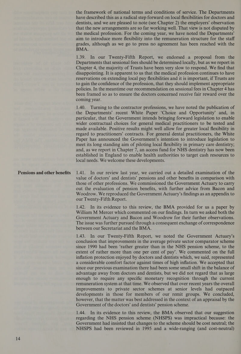Pensions and other benefits 14 the framework of national terms and conditions of service. The Departments have described this as a radical step forward on local flexibilities for doctors and dentists, and we are pleased to note (see Chapter 2) the employers’ observation that the new arrangements are so far working well. That view is not disputed by the medical profession. For the coming year, we have noted the Departments’ aim to introduce more flexibility into the remuneration structure for the staff grades, although as we go to press no agreement has been reached with the BMA. 1.39. In our Twenty-Fifth Report, we endorsed a proposal from the Departments that sessional fees should be determined locally, but as we report in Chapter 4, the majority of Trusts have been very slow to respond. We find that disappointing. It is apparent to us that the medical profession continues to have reservations on extending local pay flexibilities and it is important, if Trusts are to gain the confidence of the profession, that they should implement appropriate policies. In the meantime our recommendation on sessional fees in Chapter 4 has been framed so as to ensure the doctors concerned receive fair reward over the coming year. 1.40. Turning to the contractor professions, we have noted the publication of the Departments’ recent White Paper ‘Choice and Opportunity’ and, in particular, that the Government intends bringing forward legislation to enable wider contractual choices for general medical practitioners to be tested and made available. Positive results might well allow for greater local flexibility in regard to practitioners’ contracts. For general dental practitioners, the White Paper has announced the Government’s intention to introduce legislation to meet its long standing aim of piloting local flexibility in primary care dentistry; and, as we report in Chapter 7, an access fund for NHS dentistry has now been established in England to enable health authorities to target cash resources to local needs. We welcome these developments. 1.41. In our review last year, we carried out a detailed examination of the value of doctors’ and dentists’ pensions and other benefits in comparison with those of other professions. We commissioned the Government Actuary to carry out the evaluation of pension benefits, with further advice from Bacon and Woodrow. We reproduced the Government Actuary’s findings as an appendix to our Twenty-Fifth Report. 1.42. In its evidence to this review, the BMA provided for us a paper by William M Mercer which commented on our findings. In turn we asked both the Government Actuary and Bacon and Woodrow for their further observations. The issue was further pursued through a consequent exchange of correspondence between our Secretariat and the BMA. 1.43. In our Twenty-Fifth Report, we noted the Government Actuary’s conclusion that improvements in the average private sector comparator scheme since 1990 had been ‘rather greater than in the NHS pension scheme, to the extent of rather more than one per cent of pay’. We commented on the full inflation protection enjoyed by doctors and dentists which, we said, represented a considerable comfort factor against times of high inflation. We accepted that since our previous examination there had been some small shift in the balance of advantage away from doctors and dentists, but we did not regard that as large enough to require any specific monetary recognition through the current remuneration system at that time. We observed that over recent years the overall improvements to private sector schemes at senior levels had outpaced developments in those for members of our remit groups. We concluded, however, that the matter was best addressed in the context of an appraisal by the Government of the doctors’ and dentists’ pension scheme. 1.44. In its evidence to this review, the BMA observed that our suggestion regarding the NHS pension scheme (NHSPS) was impractical because: the Government had insisted that changes to the scheme should be cost neutral; the