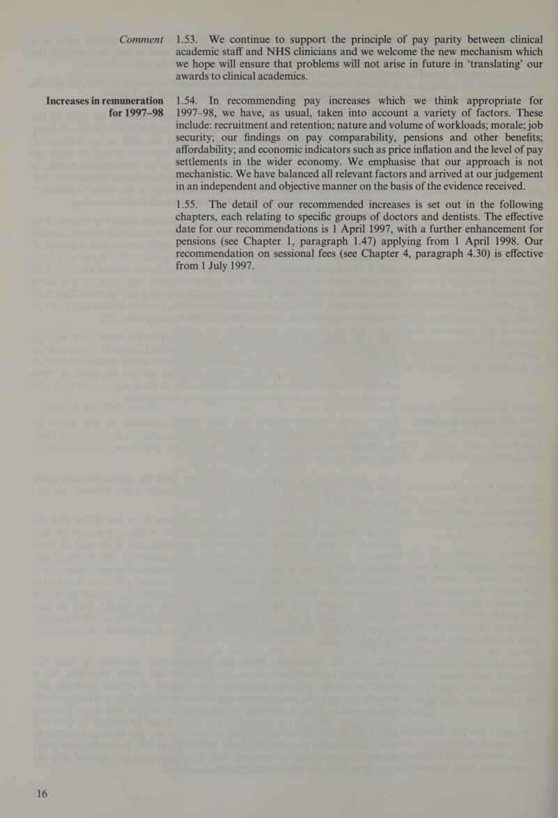 16 for 1997-98 academic staff and NHS clinicians and we welcome the new mechanism which we hope will ensure that problems will not arise in future in ‘translating’ our awards to clinical academics. 1.54. In recommending pay increases which we think appropriate for 1997-98, we have, as usual, taken into account a variety of factors. These include: recruitment and retention; nature and volume of workloads; morale; job security; our findings on pay comparability, pensions and other benefits; affordability; and economic indicators such as price inflation and the level of pay settlements in the wider economy. We emphasise that our approach is not mechanistic. We have balanced all relevant factors and arrived at our judgement in an independent and objective manner on the basis of the evidence received. 1.55. The detail of our recommended increases is set out in the following chapters, each relating to specific groups of doctors and dentists. The effective date for our recommendations is 1 April 1997, with a further enhancement for pensions (see Chapter 1, paragraph 1.47) applying from 1 April 1998. Our recommendation on sessional fees (see Chapter 4, paragraph 4.30) is effective