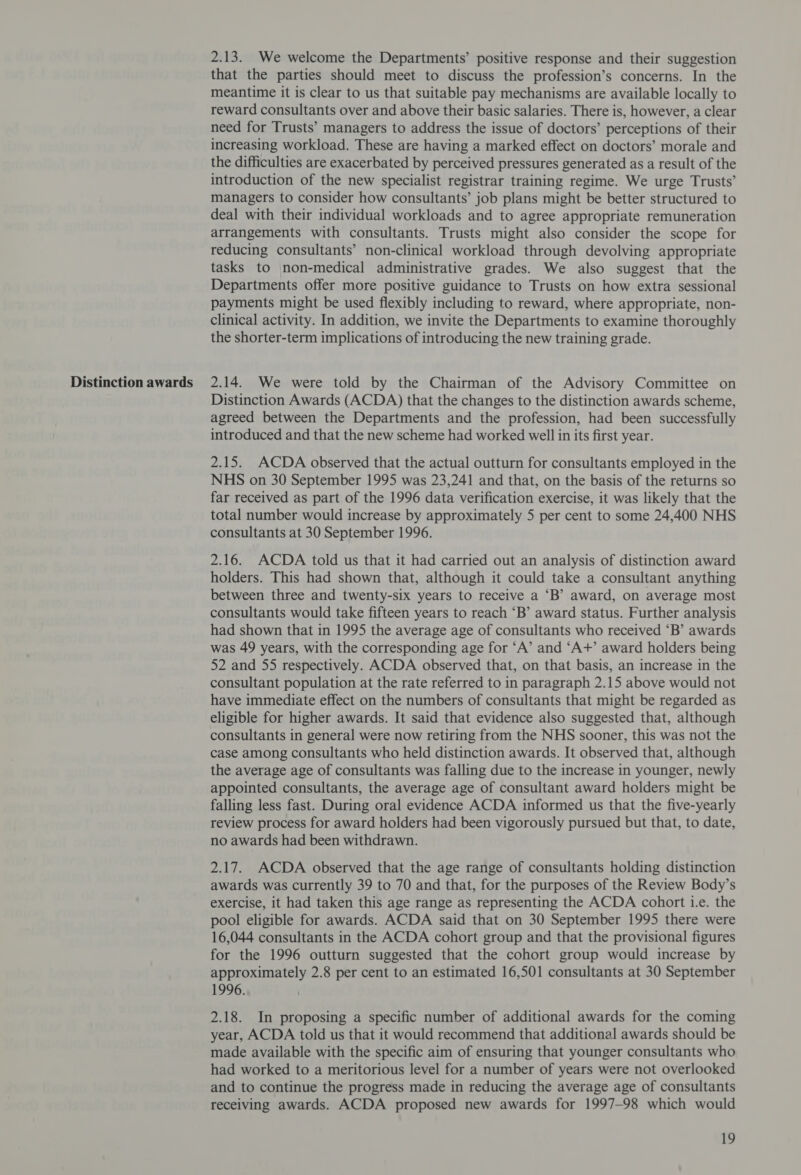 Distinction awards 2.13. We welcome the Departments’ positive response and their suggestion that the parties should meet to discuss the profession’s concerns. In the meantime it is clear to us that suitable pay mechanisms are available locally to reward consultants over and above their basic salaries. There is, however, a clear need for Trusts’ managers to address the issue of doctors’ perceptions of their increasing workload. These are having a marked effect on doctors’ morale and the difficulties are exacerbated by perceived pressures generated as a result of the introduction of the new specialist registrar training regime. We urge Trusts’ managers to consider how consultants’ job plans might be better structured to deal with their individual workloads and to agree appropriate remuneration arrangements with consultants. Trusts might also consider the scope for reducing consultants’ non-clinical workload through devolving appropriate tasks to non-medical administrative grades. We also suggest that the Departments offer more positive guidance to Trusts on how extra sessional payments might be used flexibly including to reward, where appropriate, non- clinical activity. In addition, we invite the Departments to examine thoroughly the shorter-term implications of introducing the new training grade. 2.14. We were told by the Chairman of the Advisory Committee on Distinction Awards (ACDA) that the changes to the distinction awards scheme, agreed between the Departments and the profession, had been successfully introduced and that the new scheme had worked well in its first year. 2.15. ACDA observed that the actual outturn for consultants employed in the NHS on 30 September 1995 was 23,241 and that, on the basis of the returns so far received as part of the 1996 data verification exercise, it was likely that the total number would increase by approximately 5 per cent to some 24,400 NHS consultants at 30 September 1996. 2.16. ACDA told us that it had carried out an analysis of distinction award holders. This had shown that, although it could take a consultant anything between three and twenty-six years to receive a ‘B’ award, on average most consultants would take fifteen years to reach “B’ award status. Further analysis had shown that in 1995 the average age of consultants who received “B’ awards was 49 years, with the corresponding age for ‘A’ and ‘A+’ award holders being 52 and 55 respectively. ACDA observed that, on that basis, an increase in the consultant population at the rate referred to in paragraph 2.15 above would not have immediate effect on the numbers of consultants that might be regarded as eligible for higher awards. It said that evidence also suggested that, although consultants in general were now retiring from the NHS sooner, this was not the case among consultants who held distinction awards. It observed that, although the average age of consultants was falling due to the increase in younger, newly appointed consultants, the average age of consultant award holders might be falling less fast. During oral evidence ACDA informed us that the five-yearly review process for award holders had been vigorously pursued but that, to date, no awards had been withdrawn. 2.17. ACDA observed that the age range of consultants holding distinction awards was currently 39 to 70 and that, for the purposes of the Review Body’s exercise, it had taken this age range as representing the ACDA cohort i.e. the pool eligible for awards. ACDA said that on 30 September 1995 there were 16,044 consultants in the ACDA cohort group and that the provisional figures for the 1996 outturn suggested that the cohort group would increase by approximately 2.8 per cent to an estimated 16,501 consultants at 30 September 1996. 2.18. In proposing a specific number of additional awards for the coming year, ACDA told us that it would recommend that additional awards should be made available with the specific aim of ensuring that younger consultants who had worked to a meritorious level for a number of years were not overlooked and to continue the progress made in reducing the average age of consultants receiving awards. ACDA proposed new awards for 1997-98 which would