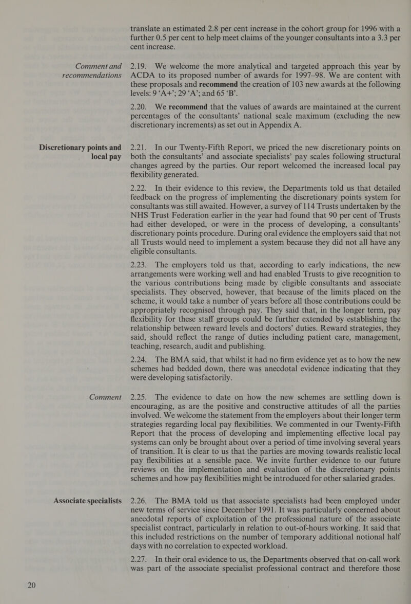 Discretionary points and local pay Comment Associate specialists translate an estimated 2.8 per cent increase in the cohort group for 1996 with a further 0.5 per cent to help meet claims of the younger consultants into a 3.3 per these proposals and recommend the creation of 103 new awards at the following levels: 9 ‘A+’; 29 ‘A’; and 65 ‘B’. 2.20. We recommend that the values of awards are maintained at the current percentages of the consultants’ national scale maximum (excluding the new discretionary increments) as set out in Appendix A. 2.21. In our Twenty-Fifth Report, we priced the new discretionary points on both the consultants’ and associate specialists’ pay scales following structural changes agreed by the parties. Our report welcomed the increased local pay flexibility generated. 2.22. In their evidence to this review, the Departments told us that detailed feedback on the progress of implementing the discretionary points system for consultants was still awaited. However, a survey of 114 Trusts undertaken by the NHS Trust Federation earlier in the year had found that 90 per cent of Trusts had either developed, or were in the process of developing, a consultants’ discretionary points procedure. During oral evidence the employers said that not all Trusts would need to implement a system because they did not all have any eligible consultants. 2.23. The employers told us that, according to early indications, the new arrangements were working well and had enabled Trusts to give recognition to the various contributions being made by eligible consultants and associate specialists. They observed, however, that because of the limits placed on the scheme, it would take a number of years before all those contributions could be appropriately recognised through pay. They said that, in the longer term, pay flexibility for these staff groups could be further extended by establishing the relationship between reward levels and doctors’ duties. Reward strategies, they said, should reflect the range of duties including patient care, management, teaching, research, audit and publishing. 2.24. The BMA said, that whilst it had no firm evidence yet as to how the new schemes had bedded down, there was anecdotal evidence indicating that they were developing satisfactorily. 2.25. The evidence to date on how the new schemes are settling down is encouraging, as are the positive and constructive attitudes of all the parties involved. We welcome the statement from the employers about their longer term strategies regarding local pay flexibilities. We commented in our Twenty-Fifth Report that the process of developing and implementing effective local pay systems can only be brought about over a period of time involving several years of transition. It is clear to us that the parties are moving towards realistic local pay flexibilities at a sensible pace. We invite further evidence to our future reviews on the implementation and evaluation of the discretionary points schemes and how pay flexibilities might be introduced for other salaried grades. 2.26. The BMA told us that associate specialists had been employed under new terms of service since December 1991. It was particularly concerned about anecdotal reports of exploitation of the professional nature of the associate specialist contract, particularly in relation to out-of-hours working. It said that this included restrictions on the number of temporary additional notional half days with no correlation to expected workload. 2.27. In their oral evidence to us, the Departments observed that on-call work was part of the associate specialist professional contract and therefore those