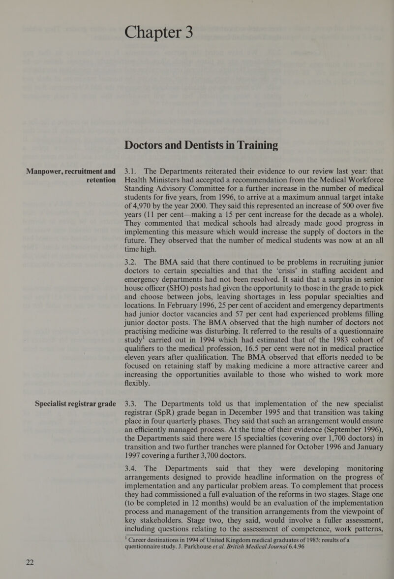 PP Specialist registrar grade Chapter 3 Doctors and Dentists in Training Standing Advisory Committee for a further increase in the number of medical students for five years, from 1996, to arrive at a maximum annual target intake of 4,970 by the year 2000. They said this represented an increase of 500 over five years (11 per cent—making a 15 per cent increase for the decade as a whole). They commented that medical schools had already made good progress in implementing this measure which would increase the supply of doctors in the future. They observed that the number of medical students was now at an all time high. 3.2. The BMA said that there continued to be problems in recruiting junior doctors to certain specialties and that the ‘crisis’ in staffing accident and emergency departments had not been resolved. It said that a surplus in senior house officer (SHO) posts had given the opportunity to those in the grade to pick and choose between jobs, leaving shortages in less popular specialties and locations. In February 1996, 25 per cent of accident and emergency departments had junior doctor vacancies and 57 per cent had experienced problems filling junior doctor posts. The BMA observed that the high number of doctors not practising medicine was disturbing. It referred to the results of a questionnaire study! carried out in 1994 which had estimated that of the 1983 cohort of qualifiers to the medical profession, 16.5 per cent were not in medical practice eleven years after qualification. The BMA observed that efforts needed to be focused on retaining staff by making medicine a more attractive career and increasing the opportunities available to those who wished to work more flexibly. 3.3. The Departments told us that implementation of the new specialist registrar (SpR) grade began in December 1995 and that transition was taking place in four quarterly phases. They said that such an arrangement would ensure an efficiently managed process. At the time of their evidence (September 1996), the Departments said there were 15 specialties (covering over 1,700 doctors) in transition and two further tranches were planned for October 1996 and January 1997 covering a further 3,700 doctors. 3.4. The Departments said that they were developing monitoring arrangements designed to provide headline information on the progress of implementation and any particular problem areas. To complement that process they had commissioned a full evaluation of the reforms in two stages. Stage one (to be completed in 12 months) would be an evaluation of the implementation process and management of the transition arrangements from the viewpoint of key stakeholders. Stage two, they said, would involve a fuller assessment, including questions relating to the assessment of competence, work patterns, ' Career destinations in 1994 of United Kingdom medical graduates of 1983: results of a questionnaire study. J. Parkhouse et al. British Medical Journal 6.4.96