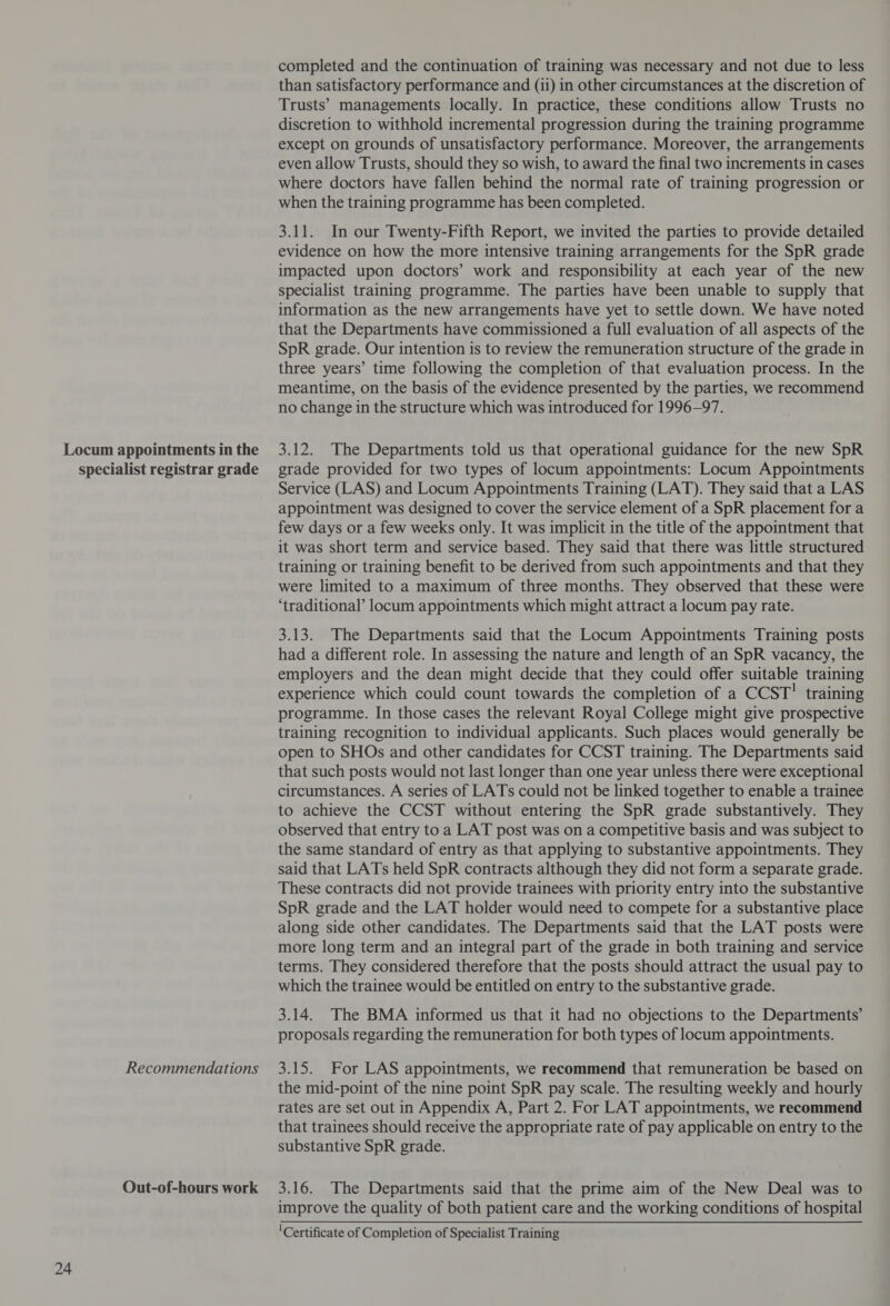 Out-of-hours work completed and the continuation of training was necessary and not due to less than satisfactory performance and (ii) in other circumstances at the discretion of Trusts’ managements locally. In practice, these conditions allow Trusts no discretion to withhold incremental progression during the training programme except on grounds of unsatisfactory performance. Moreover, the arrangements even allow Trusts, should they so wish, to award the final two increments in cases where doctors have fallen behind the normal rate of training progression or when the training programme has been completed. 3.11. In our Twenty-Fifth Report, we invited the parties to provide detailed evidence on how the more intensive training arrangements for the SpR grade impacted upon doctors’ work and responsibility at each year of the new specialist training programme. The parties have been unable to supply that information as the new arrangements have yet to settle down. We have noted that the Departments have commissioned a full evaluation of all aspects of the SpR grade. Our intention is to review the remuneration structure of the grade in three years’ time following the completion of that evaluation process. In the meantime, on the basis of the evidence presented by the parties, we recommend no change in the structure which was introduced for 1996-97. 3.12. The Departments told us that operational guidance for the new SpR Service (LAS) and Locum Appointments Training (LAT). They said that a LAS appointment was designed to cover the service element of a SpR placement for a few days or a few weeks only. It was implicit in the title of the appointment that it was short term and service based. They said that there was little structured training or training benefit to be derived from such appointments and that they were limited to a maximum of three months. They observed that these were ‘traditional’ locum appointments which might attract a locum pay rate. had a different role. In assessing the nature and length of an SpR vacancy, the employers and the dean might decide that they could offer suitable training experience which could count towards the completion of a CCST’ training programme. In those cases the relevant Royal College might give prospective training recognition to individual applicants. Such places would generally be open to SHOs and other candidates for CCST training. The Departments said that such posts would not last longer than one year unless there were exceptional circumstances. A series of LATs could not be linked together to enable a trainee to achieve the CCST without entering the SpR grade substantively. They observed that entry to a LAT post was on a competitive basis and was subject to the same standard of entry as that applying to substantive appointments. They said that LATs held SpR contracts although they did not form a separate grade. These contracts did not provide trainees with priority entry into the substantive SpR grade and the LAT holder would need to compete for a substantive place along side other candidates. The Departments said that the LAT posts were more long term and an integral part of the grade in both training and service terms. They considered therefore that the posts should attract the usual pay to which the trainee would be entitled on entry to the substantive grade. 3.14. The BMA informed us that it had no objections to the Departments’ proposals regarding the remuneration for both types of locum appointments. the mid-point of the nine point SpR pay scale. The resulting weekly and hourly rates are set out in Appendix A, Part 2. For LAT appointments, we recommend that trainees should receive the appropriate rate of pay applicable on entry to the substantive SpR grade. 3.16. The Departments said that the prime aim of the New Deal was to improve the quality of both patient care and the working conditions of hospital ‘Certificate of Completion of Specialist Training