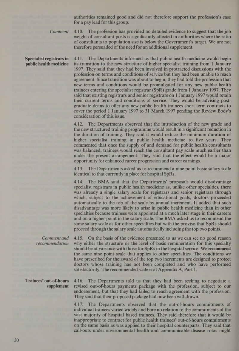 Specialist registrars in public health medicine Trainees’ out-of-hours supplement authorities remained good and did not therefore support the profession’s case weight of consultant posts is significantly affected in authorities where the ratio of consultants to population size is below the Government’s target. We are not therefore persuaded of the need for an additional supplement. 4.11. The Departments informed us that public health medicine would begin its transition to the new structure of higher specialist training from 1 January 1997. They said that they had been involved in protracted discussions with the profession on terms and conditions of service but they had been unable to reach agreement. Since transition was about to begin, they had told the profession that new terms and conditions would be promulgated for any new public health trainees entering the specialist registrar (SpR) grade from 1 January 1997. They said that existing registrars and senior registrars on 1 January 1997 would retain their current terms and conditions of service. They would be advising post- graduate deans to offer any new public health trainees short term contracts to cover the period 1 January 1997 to 31 March 1997 pending the Review Body’s consideration of this issue. 4.12. The Departments observed that the introduction of the new grade and the new structured training programme would result in a significant reduction in the duration of training. They said it would reduce the minimum duration of higher specialist training in public health medicine to five years. They commented that once the supply of and demand for public health consultants was balanced, trainees would reach the consultant pay scale much earlier than under the present arrangement. They said that the effect would be a major opportunity for enhanced career progression and career earnings. 4.13. The Departments asked us to recommend a nine point basic salary scale identical to that currently in place for hospital SpRs. 4.14. The BMA said that the Departments’ proposals would disadvantage specialist registrars in public health medicine as, unlike other specialties, there was already a single salary scale for registrars and senior registrars through which, subject to the achievement of educational goals, doctors proceeded automatically to the top of the scale by annual increment. It added that such disadvantage was more likely to arise in public health medicine than in other specialties because trainees were appointed at a much later stage in their careers and on a higher point in the salary scale. The BMA asked us to recommend the same salary scale as for other specialties but with the proviso that SpRs should proceed through the salary scale automatically including the top two points. should be at variance with those for SpRs in the hospital service. We recommend the same nine point scale that applies to other specialties. The conditions we have prescribed for the award of the top two increments are designed to protect doctors whose training has not been completed and who have performed satisfactorily. The recommended scale is at Appendix A, Part 1. 4.16. The Departments told us that they had been seeking to negotiate a revised out-of-hours payments package with the profession, subject to our endorsement, but that they had failed to reach agreement with the profession. They said that their proposed package had now been withdrawn. 4.17. The Departments observed that the out-of-hours commitments of individual trainees varied widely and bore no relation to the commitments of the vast majority of hospital based trainees. They said therefore that it would be inappropriate to contract for public health trainees’ out-of-hours commitments on the same basis as was applied to their hospital counterparts. They said that call-outs under, environmental health and communicable disease rotas might