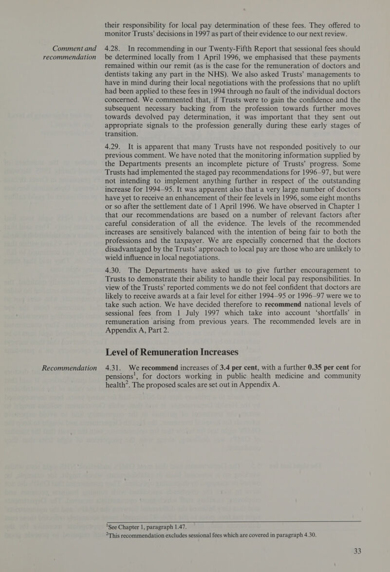 recommendation Recommendation their responsibility for local pay determination of these fees. They offered to monitor Trusts’ decisions in 1997 as part of their evidence to our next review. be determined locally from 1 April 1996, we emphasised that these payments remained within our remit (as is the case for the remuneration of doctors and dentists taking any part in the NHS). We also asked Trusts’ managements to have in mind during their local negotiations with the professions that no uplift had been applied to these fees in 1994 through no fault of the individual doctors concerned. We commented that, if Trusts were to gain the confidence and the subsequent necessary backing from the profession towards further moves towards devolved pay determination, it was important that they sent out appropriate signals to the profession generally during these early stages of transition. 4.29. It is apparent that many Trusts have not responded positively to our previous comment. We have noted that the monitoring information supplied by the Departments presents an incomplete picture of Trusts’ progress. Some Trusts had implemented the staged pay recommendations for 1996-97, but were not intending to implement anything further in respect of the outstanding increase for 1994-95. It was apparent also that a very large number of doctors have yet to receive an enhancement of their fee levels in 1996, some eight months or so after the settlement date of 1 April 1996. We have observed in Chapter 1 that our recommendations are based on a number of relevant factors after careful consideration of all the evidence. The levels of the recommended increases are sensitively balanced with the intention of being fair to both the professions and the taxpayer. We are especially concerned that the doctors disadvantaged by the Trusts’ approach to local pay are those who are unlikely to wield influence in local negotiations. 4.30. The Departments have asked us to give further encouragement to Trusts to demonstrate their ability to handle their local pay responsibilities. In view of the Trusts’ reported comments we do not feel confident that doctors are likely to receive awards at a fair level for either 1994—95 or 1996-97 were we to take such action. We have decided therefore to recommend national levels of sessional fees from 1 July 1997 which take into account ‘shortfalls’ in remuneration arising from previous years. The recommended levels are in Appendix A, Part 2. Level of Remuneration Increases 4.31. We recommend increases of 3.4 per cent, with a further 0.35 per cent for pensions’, for doctors working in public health medicine and community health. The proposed scales are set out in Appendix A.  'See Chapter 1, paragraph 1.47. &gt;This recommendation excludes sessional fees which are covered in paragraph 4.30.