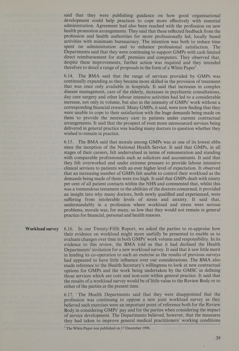 Workload survey said that they were publishing guidance on how good organisational development could help practices to cope more effectively with essential administration. Agreement had also been reached with the profession on new health promotion arrangements. They said that these reflected feedback from the profession and health authorities for more professionally led, locally based activities with minimum bureaucracy. The intention was both to reduce time spent on administration and to enhance professional satisfaction. The Departments said that they were continuing to support GMPs with cash limited direct reimbursement for staff, premises and computers. They observed that, despite these improvements, further action was required and they intended therefore to detail a range of proposals in the form of a White Paper’. 6.14. The BMA said that the range of services provided by GMPs was continually expanding as they became more skilled in the provision of treatment that was once only available in hospitals. It said that increases in complex disease management, care of the elderly, increases in psychiatric consultations, day care surgery and other labour intensive activities had led to a considerable increase, not only in volume, but also in the intensity of GMPs’ work without a corresponding financial reward. Many GMPs, it said, were now finding that they were unable to cope to their satisfaction with the huge demands being made on them to provide the necessary care to patients under current contractual arrangements. It said that the prospect of even more unresourced services being delivered in general practice was leading many doctors to question whether they wished to remain in practice. 6.15. The BMA said that morale among GMPs was at one of its lowest ebbs since the inception of the National Health Service. It said that GMPs, in all stages of their careers, felt undervalued in terms of remuneration and standing with comparable professionals such as solicitors and accountants. It said that they felt overworked and under extreme pressure to provide labour intensive clinical services to patients with an ever higher level of expectation. It observed that an increasing number of GMPs felt unable to control their workload as the demands being made of them were too high. It said that GMPs dealt with ninety per cent of all patient contacts within the NHS and commented that, whilst this was a tremendous testament to the abilities of the doctors concerned, it provided an insight into why many doctors, both newly qualified and experienced, were suffering from intolerable levels of stress and anxiety. It said that, understandably in a profession where workload and stress were serious problems, morale was, for many, so low that they would not remain in general practice for financial, personal and health reasons. 6.16. In our Twenty-Fifth Report, we asked the parties to re-appraise how their evidence on workload might more usefully be presented to enable us to evaluate changes over time in both GMPs’ work volume and responsibility. In its evidence to this review, the BMA told us that it had declined the Health Departments’ invitation for a new workload survey. It said that it saw little merit in lending its co-operation to such an exercise as the results of previous surveys had appeared to have little influence over our considerations. The BMA also made reference to the Health Secretary’s willingness to look at new contractual options for GMPs and the work being undertaken by the GMSC in defining those services which are core and non-core within general practice. It said that the results of a workload survey would be of little value to the Review Body or to either of the parties at the present time. 6.17. 'The Health Departments said that they were disappointed that the profession was continuing to oppose a new joint workload survey as they believed such exercises were an important point of reference both for the Review Body in considering GMPs’ pay and for the parties when considering the impact of service development. The Departments believed, however, that the measures they had taken to improve general medical practitioners’ working conditions ' The White Paper was published on 17 December 1996.