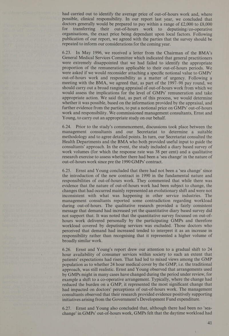 had carried out to identify the average price of out-of-hours work and, where possible, clinical responsibility. In our report last year, we concluded that doctors generally would be prepared to pay within a range of £2,000 to £8,000 for transferring their out-of-hours work to deputising/co-operative organisations, the exact price being dependant upon local factors. Following publication of our report, we agreed with the parties that the survey should be repeated to inform our considerations for the coming year. 6.23. In May 1996, we received a letter from the Chairman of the BMA’s General Medical Services Committee which indicated that general practitioners were extremely disappointed that we had failed to identify the appropriate proportion of the remuneration applicable to their out-of-hours periods. We were asked if we would reconsider attaching a specific notional value to GMPs’ out-of-hours work and responsibility as a matter of urgency. Following a meeting with the BMA, we agreed that, as part of the 1997-98 pay round, we should carry out a broad ranging appraisal of out-of-hours work from which we would assess the implications for the level of GMPs’ remuneration and take appropriate action. We said that, as part of this process, we would determine whether it was possible, based on the information provided by the appraisal, and further evidence from the parties, to put a notional price on GMPs’ out-of-hours work and responsibility. We commissioned management consultants, Ernst and Young, to carry out an appropriate study on our behalf. 6.24. Prior to the study’s commencement, discussions took place between the management consultants and our Secretariat to determine a suitable methodology and to agree detailed points. In turn, our Secretariat consulted the Health Departments and the BMA who both provided useful input to guide the consultants’ approach. In the event, the study included a diary based survey of work volumes (for which the response rate was 38 per cent) and a qualitative research exercise to assess whether there had been a ‘sea change’ in the nature of out-of-hours work since pre the 1990 GMPs’ contract. 6.25. Ernst and Young concluded that there had not been a ‘sea change’ since the introduction of the new contract in 1990 in the fundamental nature and responsibilities of out-of-hours work. They commented that while there was evidence that the nature of out-of-hours work had been subject to change, the changes that had occurred mainly represented an evolutionary shift and were not inconsistent with what was happening in other service industries. The management consultants reported some contradiction regarding workload during out-of-hours. The qualitative research provided a fairly consistent message that demand had increased yet the quantitative diary based survey did not support that. It was noted that the quantitative survey focussed on out-of- hours work delivered personally by the participating GMPs and therefore workload covered by deputising services was excluded. Those doctors who perceived that demand had increased tended to interpret it as an increase in responsibility rather than recognising that it represented a higher volume of broadly similar work. 6.26. Ernst and Young’s report drew our attention to a gradual shift to 24 hour availability of consumer services within society to such an extent that patients’ expectations had risen. That had led to mixed views among the GMP population as to whether 24 hour medical cover by the GMP, 1.e. the traditional approach, was still realistic. Ernst and Young observed that arrangements used by GMPs might in many cases have changed during the period under review, for example a shift to a co-operative arrangement. Typically, where the change had reduced the burden on a GMP, it represented the most significant change that had impacted on doctors’ perceptions of out-of-hours work. The management consultants observed that their research provided evidence positively supporting initiatives arising from the Government’s Development Fund expenditure. 6.27. Ernst and Young also concluded that, although there had been no ‘sea- change’ in GMPs’ out-of-hours work, GMPs felt that the daytime workload had 4]