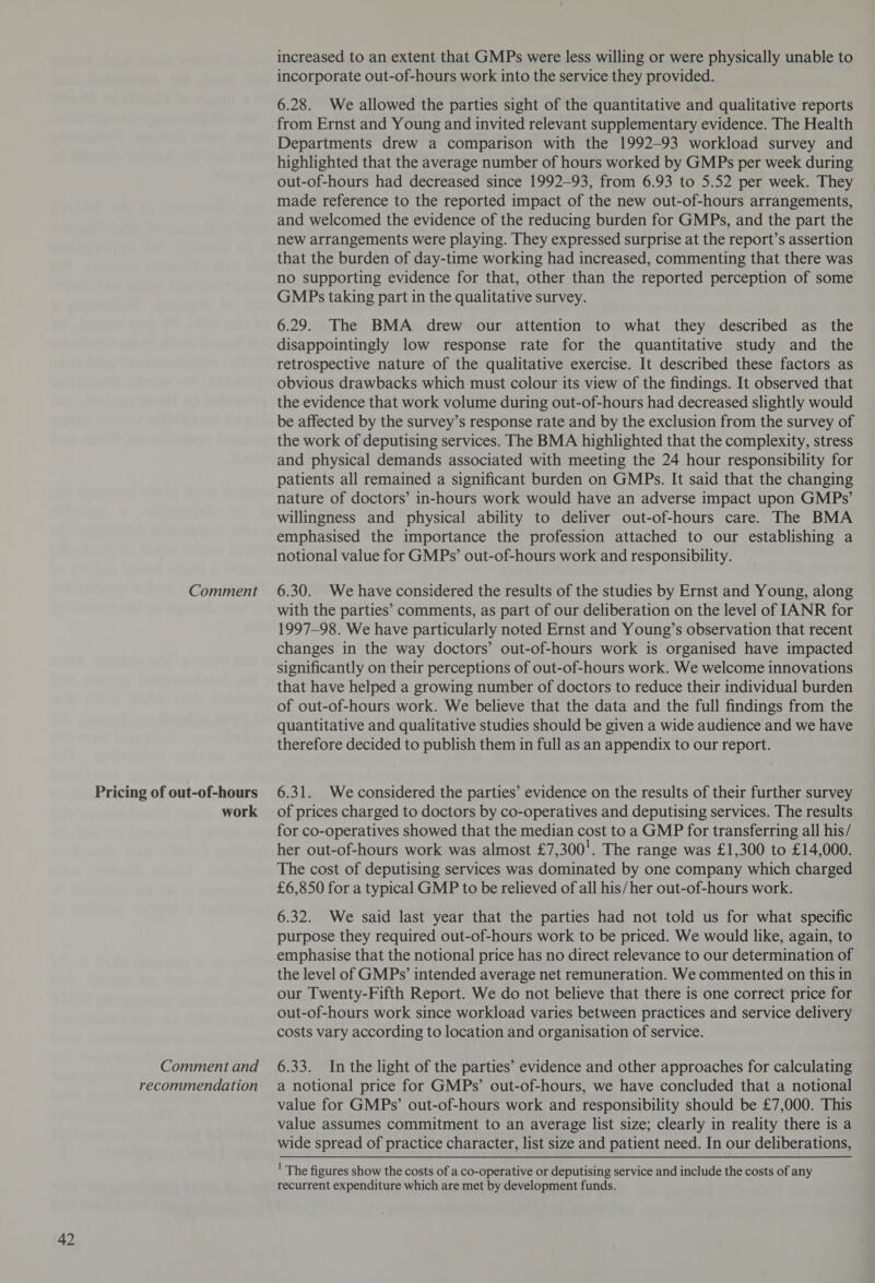 Pricing of out-of-hours work Comment and recommendation increased to an extent that GMPs were less willing or were physically unable to incorporate out-of-hours work into the service they provided. 6.28. We allowed the parties sight of the quantitative and qualitative reports from Ernst and Young and invited relevant supplementary evidence. The Health Departments drew a comparison with the 1992-93 workload survey and highlighted that the average number of hours worked by GMPs per week during out-of-hours had decreased since 1992-93, from 6.93 to 5.52 per week. They made reference to the reported impact of the new out-of-hours arrangements, and welcomed the evidence of the reducing burden for GMPs, and the part the new arrangements were playing. They expressed surprise at the report’s assertion that the burden of day-time working had increased, commenting that there was no supporting evidence for that, other than the reported perception of some GMPs taking part in the qualitative survey. 6.29. The BMA drew our attention to what they described as the disappointingly low response rate for the quantitative study and the retrospective nature of the qualitative exercise. It described these factors as obvious drawbacks which must colour its view of the findings. It observed that the evidence that work volume during out-of-hours had decreased slightly would be affected by the survey’s response rate and by the exclusion from the survey of the work of deputising services. The BMA highlighted that the complexity, stress and physical demands associated with meeting the 24 hour responsibility for patients all remained a significant burden on GMPs. It said that the changing nature of doctors’ in-hours work would have an adverse impact upon GMPs’ willingness and physical ability to deliver out-of-hours care. The BMA emphasised the importance the profession attached to our establishing a notional value for GMPs’ out-of-hours work and responsibility. with the parties’ comments, as part of our deliberation on the level of IANR for 1997-98. We have particularly noted Ernst and Young’s observation that recent changes in the way doctors’ out-of-hours work is organised have impacted significantly on their perceptions of out-of-hours work. We welcome innovations that have helped a growing number of doctors to reduce their individual burden of out-of-hours work. We believe that the data and the full findings from the quantitative and qualitative studies should be given a wide audience and we have therefore decided to publish them in full as an appendix to our report. 6.31. Weconsidered the parties’ evidence on the results of their further survey of prices charged to doctors by co-operatives and deputising services. The results for co-operatives showed that the median cost to a GMP for transferring all his/ her out-of-hours work was almost £7,300!. The range was £1,300 to £14,000. The cost of deputising services was dominated by one company which charged £6,850 for a typical GMP to be relieved of all his/her out-of-hours work. 6.32. We said last year that the parties had not told us for what specific purpose they required out-of-hours work to be priced. We would like, again, to emphasise that the notional price has no direct relevance to our determination of the level of GMPs’ intended average net remuneration. We commented on this in our Twenty-Fifth Report. We do not believe that there is one correct price for out-of-hours work since workload varies between practices and service delivery costs vary according to location and organisation of service. 6.33. In the light of the parties’ evidence and other approaches for calculating a notional price for GMPs’ out-of-hours, we have concluded that a notional value for GMPs’ out-of-hours work and responsibility should be £7,000. This value assumes commitment to an average list size; clearly in reality there is a wide spread of practice character, list size and patient need. In our deliberations, ' The figures show the costs of a co-operative or deputising service and include the costs of any recurrent expenditure which are met by development funds.