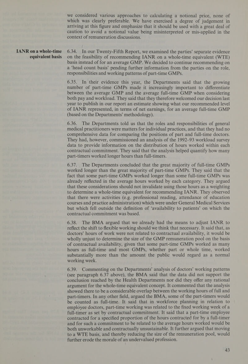IANR on a whole-time equivalent basis we considered various approaches to calculating a notional price, none of which was clearly preferable. We have exercised a degree of judgement in arriving at this figure and emphasize that it should be used with a great deal of caution to avoid a notional value being misinterpreted or mis-applied in the context of remuneration discussions. 6.34. In our Twenty-Fifth Report, we examined the parties’ separate evidence on the feasibility of recommending IANR on a whole-time equivalent (WTE) basis instead of for an average GMP. We decided to continue recommending on a ‘head count basis’ pending further information from the parties on the role, responsibilities and working patterns of part-time GMPs. 6.35. In their evidence this year, the Departments said that the growing number of part-time GMPs made it increasingly important to differentiate between the average GMP and the average full-time GMP when considering both pay and workload. They said that they therefore welcomed our decision last year to publish in our report an estimate showing what our recommended level of IANR represented, in terms of net earnings, for an average full-time GMP (based on the Departments’ methodology). 6.36. The Departments told us that the roles and responsibilities of general medical practitioners were matters for individual practices, and that they had no comprehensive data for comparing the positions of part and full-time doctors. They had, however, commissioned an analysis of the 1992-93 workload survey data to provide information on the distribution of hours worked within each - contractual commitment. They said that the analysis helped quantify how many part-timers worked longer hours than full-timers. 6.37. The Departments concluded that the great majority of full-time GMPs worked longer than the great majority of part-time GMPs. They said that the fact that some part-time GMPs worked longer than some full-time GMPs was already reflected in the average hours worked by each category. They argued that these considerations should not invalidate using those hours as a weighting to determine a whole-time equivalent for recommending IANR. They observed that there were activities (e.g. professional reading, attendance of education courses and practice administration) which were under General Medical Services but which fell outside the definition of ‘availability to patients’ on which the contractual commitment was based. 6.38. The BMA argued that we already had the means to adjust IANR to reflect the shift to flexible working should we think that necessary. It said that, as doctors’ hours of work were not related to contractual availability, it would be wholly unjust to determine the size of the GMP remuneration pool on the basis of contractual availability, given that some part-time GMPs worked as many hours as full-time and most GMPs, whether part or whole time, worked substantially more than the amount the public would regard as a normal working week. 6.39. Commenting on the Departments’ analysis of doctors’ working patterns (see paragraph 6.37 above), the BMA said that the data did not support the conclusion reached by the Health Departments nor did they offer any rational argument for the whole-time equivalent concept. It commented that the analysis showed there to be a considerable overlap between the working hours of full and part-timers. In any other field, argued the BMA, some of the part-timers would be counted as full-time. It said that in workforce planning in relation to employee doctors, part-time working was related to the fixed working week of a full-timer as set by contractual commitment. It said that a part-time employee contracted for a specified proportion of the hours contracted for by a full-timer and for such a commitment to be related to the average hours worked would be both unworkable and contractually unsustainable. It further argued that moving to a WTE basis, and thereby reducing the size of the remuneration pool, would further erode the morale of an undervalued profession.