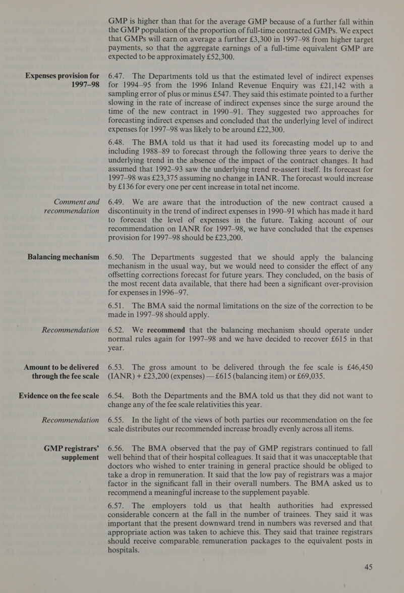 Expenses provision for 1997-98 Comment and recommendation Balancing mechanism Recommendation Amount to be delivered through the fee scale Evidence on the fee scale Recommendation GMP registrars’ supplement GMP is higher than that for the average GMP because of a further fall within the GMP population of the proportion of full-time contracted GMPs. We expect that GMPs will earn on average a further £3,300 in 1997-98 from higher target payments, so that the aggregate earnings of a full-time equivalent GMP are expected to be approximately £52,300. 6.47. The Departments told us that the estimated level of indirect expenses for 1994-95 from the 1996 Inland Revenue Enquiry was £21,142 with a sampling error of plus or minus £547. They said this estimate pointed to a further slowing in the rate of increase of indirect expenses since the surge around the time of the new contract in 1990-91. They suggested two approaches for forecasting indirect expenses and concluded that the underlying level of indirect expenses for 1997-98 was likely to be around £22,300. 6.48. The BMA told us that it had used its forecasting model up to and including 1988-89 to forecast through the following three years to derive the underlying trend in the absence of the impact of the contract changes. It had assumed that 1992-93 saw the underlying trend re-assert itself. Its forecast for 1997-98 was £23,375 assuming no change in IANR. The forecast would increase by £136 for every one per cent increase in total net income. 6.49. We are aware that the introduction of the new contract caused a discontinuity in the trend of indirect expenses in 1990-91 which has made it hard to forecast the level of expenses in the future. Taking account of our recommendation on IANR for 1997-98, we have concluded that the expenses provision for 1997-98 should be £23,200. 6.50. The Departments suggested that we should apply the balancing mechanism in the usual way, but we would need to consider the effect of any offsetting corrections forecast for future years. They concluded, on the basis of the most recent data available, that there had been a significant over-provision for expenses in 1996-97. 6.51. The BMA said the normal limitations on the size of the correction to be made in 1997-98 should apply. 6.52. We recommend that the balancing mechanism should operate under normal rules again for 1997-98 and we have decided to recover £615 in that year. 6.53. The gross amount to be delivered through the fee scale is £46,450 (IANR) + £23,200 (expenses) — £615 (balancing item) or £69,035. 6.54. Both the Departments and the BMA told us that they did not want to change any of the fee scale relativities this year. 6.55. In the light of the views of both parties our recommendation on the fee scale distributes our recommended increase broadly evenly across all items. 6.56. The BMA observed that the pay of GMP registrars continued to fall well behind that of their hospital colleagues. It said that it was unacceptable that doctors who wished to enter training in general practice should be obliged to take a drop in remuneration. It said that the low pay of registrars was a major factor in the significant fall in their overall numbers. The BMA asked us to recommend a meaningful increase to the supplement payable. 6.57. The employers told us that health authorities had expressed considerable concern at the fall in the number of trainees. They said it was important that the present downward trend in numbers was reversed and that appropriate action was taken to achieve this. They said that trainee registrars should receive comparable remuneration packages to the equivalent posts in hospitals.