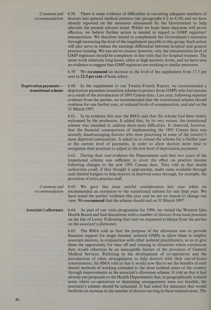Deprivation payments— transitional scheme Associate’s allowance already reported on the measures announced by the Government to help alleviate the present adverse trend. Whilst we hope these measures will prove effective, we believe further action is needed in regard to GMP registrars’ remuneration. We therefore intend to complement the Government’s measures through increasing the level of the supplement payable to this group. Such action will also serve to reduce the earnings differential between hospital and general practice training. We can see no reason, however, why the remuneration level of GMP registrars should be completely in line with that for hospital trainees. The latter work relatively long hours, often at high intensity levels, and we have seen no evidence to suggest that GMP registrars are working to similar pressures. 6.59. We recommend an increase in the level of the supplement from 17.5 per cent to 22.5 per cent of basic salary. 6.60. In the supplement to our Twenty-Fourth Report, we recommended a deprivation payments transition scheme to protect those GMPs who lost income as a result of the introduction of 1991 Census data. Last year, following separate evidence from the parties, we recommended that the transitional scheme should continue for one further year, at reduced levels of compensation, and end on the 31 March 1997. 6.61. In its evidence this year the BMA said that the scheme had been widely welcomed by the profession. It added that, by its very nature, the transitional scheme was intended to address short-term difficulties. It observed, however, that the financial consequences of implementing the 1991 Census data was severely disadvantaging doctors who were practising in some of the country’s most deprived communities. It asked us to extend the scheme for a further year at the current level of payments, in order to allow doctors more time to reorganise their practices to adjust to the new level of deprivation payments. 6.62. During their oral evidence the Departments said that two years of the transitional scheme was sufficient to cover the effect on practice income following changes to the new 1991 Census data. They told us that health authorities could, if they thought it appropriate, make sums available through cash limited budgets to help doctors in deprived areas through, for example, the provision of extra practice staff. have noted the parties’ evidence this year and we see no reason to change our view. We recommend that the scheme should end on 31 March 1997. 6.64. As part of our visits programme for 1996, we visited the Western Isles Health Board and had discussions with a number of doctors from local practices on the Isle of Lewis. Following that visit we requested evidence from the parties on the associate’s allowance. 6.65. The BMA told us that the purpose of the allowance was to provide financial support for single handed, isolated GMPs to allow them to employ associate doctors, in conjunction with other isolated practitioners, so as to give them the opportunity for time off and training in situations where continuous duty would otherwise be an inescapable feature of the provision of General Medical Services. Referring to the development of co-operatives and the introduction of other arrangements to help doctors with their out-of-hours commitments, the BMA told us that it would now like to see the benefits of such shared methods of working extended to the most isolated areas of the country through improvements in the associate’s allowance scheme. It told us that it had already put proposals to the Health Departments that, in geographically isolated areas where co-operatives or deputising arrangements were not feasible, the associate’s scheme should be enhanced. It had asked for measures that would facilitate an increase in the number of doctors serving in these isolated areas. The
