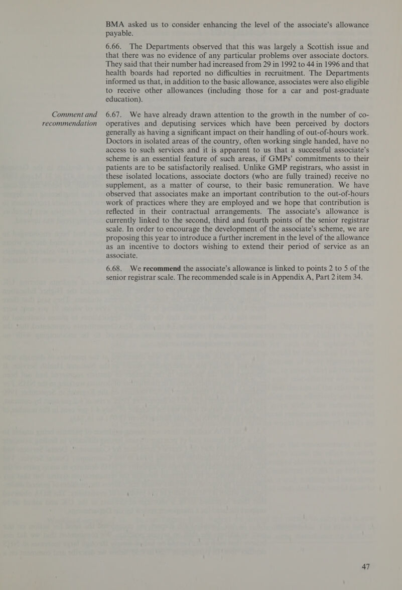 recommendation BMA asked us to consider enhancing the level of the associate’s allowance payable. 6.66. The Departments observed that this was largely a Scottish issue and that there was no evidence of any particular problems over associate doctors. They said that their number had increased from 29 in 1992 to 44 in 1996 and that health boards had reported no difficulties in recruitment. The Departments informed us that, in addition to the basic allowance, associates were also eligible to receive other allowances (including those for a car and post-graduate education). operatives and deputising services which have been perceived by doctors generally as having a significant impact on their handling of out-of-hours work. Doctors in isolated areas of the country, often working single handed, have no access to such services and it is apparent to us that a successful associate’s scheme is an essential feature of such areas, if GMPs’ commitments to their patients are to be satisfactorily realised. Unlike GMP registrars, who assist in these isolated locations, associate doctors (who are fully trained) receive no supplement, as a matter of course, to their basic remuneration. We have observed that associates make an important contribution to the out-of-hours work of practices where they are employed and we hope that contribution is reflected in their contractual arrangements. The associate’s allowance is currently linked to the second, third and fourth points of the senior registrar scale. In order to encourage the development of the associate’s scheme, we are proposing this year to introduce a further increment in the level of the allowance aS an incentive to doctors wishing to extend their period of service as an associate. 6.68. We recommend the associate’s allowance is linked to points 2 to 5 of the senior registrar scale. The recommended scale is in Appendix A, Part 2 item 34.