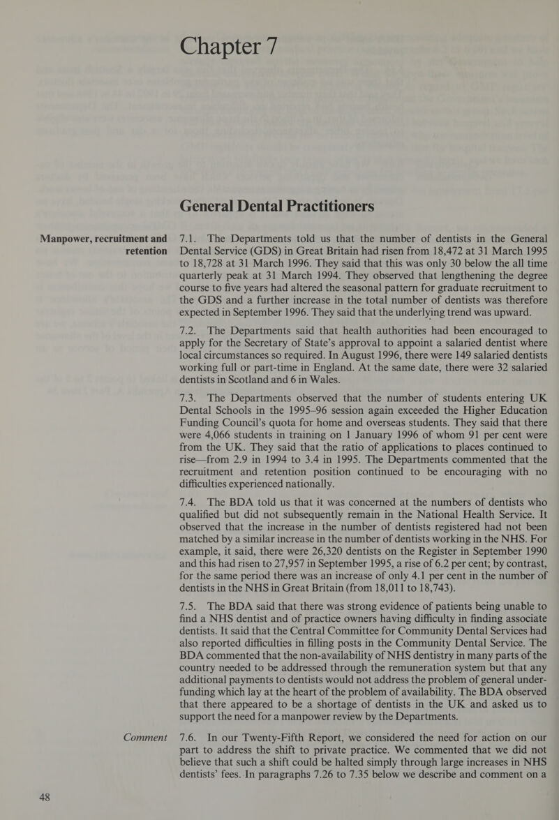 Chapter 7 General Dental Practitioners 7.1. The Departments told us that the number of dentists in the General to 18,728 at 31 March 1996. They said that this was only 30 below the all time quarterly peak at 31 March 1994. They observed that lengthening the degree course to five years had altered the seasonal pattern for graduate recruitment to the GDS and a further increase in the total number of dentists was therefore expected in September 1996. They said that the underlying trend was upward. 7.2. The Departments said that health authorities had been encouraged to apply for the Secretary of State’s approval to appoint a salaried dentist where local circumstances so required. In August 1996, there were 149 salaried dentists working full or part-time in England. At the same date, there were 32 salaried dentists in Scotland and 6 in Wales. 7.3. The Departments observed that the number of students entering UK Dental Schools in the 1995-96 session again exceeded the Higher Education Funding Council’s quota for home and overseas students. They said that there were 4,066 students in training on 1 January 1996 of whom 91 per cent were from the UK. They said that the ratio of applications to places continued to rise—from 2.9 in 1994 to 3.4 in 1995. The Departments commented that the recruitment and retention position continued to be encouraging with no difficulties experienced nationally. 7.4. The BDA told us that it was concerned at the numbers of dentists who qualified but did not subsequently remain in the National Health Service. It observed that the increase in the number of dentists registered had not been matched by a similar increase in the number of dentists working in the NHS. For example, it said, there were 26,320 dentists on the Register in September 1990 and this had risen to 27,957 in September 1995, a rise of 6.2 per cent; by contrast, for the same period there was an increase of only 4.1 per cent in the number of dentists in the NHS in Great Britain (from 18,011 to 18,743). 7.5. The BDA said that there was strong evidence of patients being unable to find a NHS dentist and of practice owners having difficulty in finding associate dentists. It said that the Central Committee for Community Dental Services had also reported difficulties in filling posts in the Community Dental Service. The BDA commented that the non-availability of NHS dentistry in many parts of the country needed to be addressed through the remuneration system but that any additional payments to dentists would not address the problem of general under- funding which lay at the heart of the problem of availability. The BDA observed that there appeared to be a shortage of dentists in the UK and asked us to support the need for a manpower review by the Departments. part to address the shift to private practice. We commented that we did not believe that such a shift could be halted simply through large increases in NHS dentists’ fees.. In paragraphs 7.26 to 7.35 below we describe and comment on a