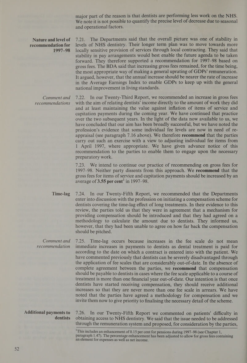 Nature and level of 1997-98 recommendation Additional payments to dentists major part of the reason is that dentists are performing less work on the NHS. We note it is not possible to quantify the precise level of decrease due to seasonal and operational factors. 7.21. The Departments said that the overall picture was one of stability in locally sensitive provision of services through local contracting. They said that stability in pay arrangements would best enable the future agenda to be taken forward. They therefore supported a recommendation for 1997-98 based on gross fees. The BDA said that increasing gross fees remained, for the time being, the most appropriate way of making a general uprating of GDPs’ remuneration. It argued, however, that the annual increase should be nearer the rate of increase in the Average Earnings Index to enable GDPs to keep up with the general national improvement in living standards. and at least maintaining the value against inflation of items of service and capitation payments during the coming year. We have continued that practice over the two subsequent years. In the light of the data now available to us, we have concluded that our aim has been broadly successful, but we have noted the profession’s evidence that some individual fee levels are now in need of re- appraisal (see paragraph 7.16 above). We therefore recommend that the parties carry out such an exercise with a view to adjusting individual fee items from 1 April 1997, where appropriate. We have given advance notice of this recommendation to the parties to enable them to engage upon the necessary preparatory work. 7.23. We intend to continue our practice of recommending on gross fees for 1997-98. Neither party dissents from this approach. We recommend that the gross fees for items of service and capitation payments should be increased by an average of 3.55 per cent’ in 1997-98. enter into discussion with the profession on initiating a compensation scheme for dentists covering the time-lag effect of long treatments. In their evidence to this review, the parties told us that they were in agreement that a mechanism for providing compensation should be introduced and that they had agreed on a methodology to calculate the amount due to dentists. They informed us, however, that they had been unable to agree on how far back the compensation should be pitched. immediate increases in payments to dentists as dental treatment is paid for according to the date on which a contract is entered into with the patient. We have commented previously that dentists can be severely disadvantaged through the application of fee scales that are considerably out-of-date. In the absence of complete agreement between the parties, we recommend that compensation should be payable to dentists in cases where the fee scale applicable to a course of treatment is more than one financial year out-of-date. Our intention is that once dentists have started receiving compensation, they should receive additional increases so that they are never more than one fee scale in arrears. We have noted that the parties have agreed a methodology for compensation and we invite them now to give priority to finalising the necessary detail of the scheme. 7.26. In our Twenty-Fifth Report we commented on patients’ difficulty in obtaining access to NHS dentistry. We said that the issue needed to be addressed through the remuneration system and proposed, for consideration by the parties, 'This includes an enhancement of 0.15 per cent for pensions during 1997-98 (see Chapter 1, paragraph 1.47). The percentage enhancement has been adjusted to allow for gross fees containing an element for expenses as well as net income.