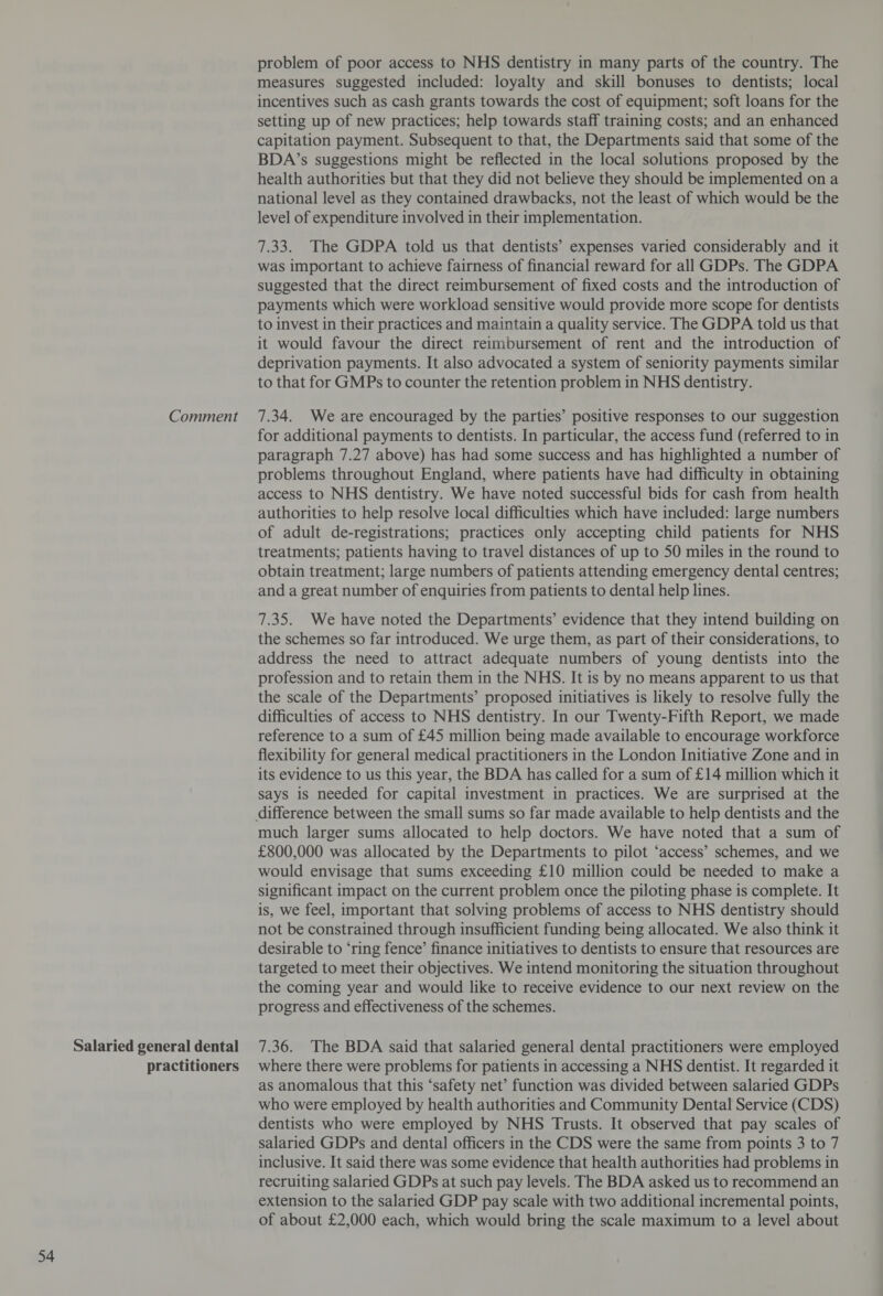 Salaried general dental practitioners problem of poor access to NHS dentistry in many parts of the country. The measures suggested included: loyalty and skill bonuses to dentists; local incentives such as cash grants towards the cost of equipment; soft loans for the setting up of new practices; help towards staff training costs; and an enhanced capitation payment. Subsequent to that, the Departments said that some of the BDA’s suggestions might be reflected in the local solutions proposed by the health authorities but that they did not believe they should be implemented on a national level as they contained drawbacks, not the least of which would be the level of expenditure involved in their implementation. 7.33. The GDPA told us that dentists’ expenses varied considerably and it was important to achieve fairness of financial reward for all GDPs. The GDPA suggested that the direct retmbursement of fixed costs and the introduction of payments which were workload sensitive would provide more scope for dentists to invest in their practices and maintain a quality service. The GDPA told us that it would favour the direct reimbursement of rent and the introduction of deprivation payments. It also advocated a system of seniority payments similar to that for GMPs to counter the retention problem in NHS dentistry. for additional payments to dentists. In particular, the access fund (referred to in paragraph 7.27 above) has had some success and has highlighted a number of problems throughout England, where patients have had difficulty in obtaining access to NHS dentistry. We have noted successful bids for cash from health authorities to help resolve local difficulties which have included: large numbers of adult de-registrations; practices only accepting child patients for NHS treatments; patients having to travel distances of up to 50 miles in the round to obtain treatment; large numbers of patients attending emergency dental centres; and a great number of enquiries from patients to dental help lines. 7.35. We have noted the Departments’ evidence that they intend building on the schemes so far introduced. We urge them, as part of their considerations, to address the need to attract adequate numbers of young dentists into the profession and to retain them in the NHS. It is by no means apparent to us that the scale of the Departments’ proposed initiatives is likely to resolve fully the difficulties of access to NHS dentistry. In our Twenty-Fifth Report, we made reference to a sum of £45 million being made available to encourage workforce flexibility for general medical practitioners in the London Initiative Zone and in its evidence to us this year, the BDA has called for a sum of £14 million which it says is needed for capital investment in practices. We are surprised at the much larger sums allocated to help doctors. We have noted that a sum of £800,000 was allocated by the Departments to pilot ‘access’ schemes, and we would envisage that sums exceeding £10 million could be needed to make a significant impact on the current problem once the piloting phase is complete. It is, we feel, important that solving problems of access to NHS dentistry should not be constrained through insufficient funding being allocated. We also think it desirable to ‘ring fence’ finance initiatives to dentists to ensure that resources are targeted to meet their objectives. We intend monitoring the situation throughout the coming year and would like to receive evidence to our next review on the progress and effectiveness of the schemes. 7.36. The BDA said that salaried general dental practitioners were employed where there were problems for patients in accessing a NHS dentist. It regarded it as anomalous that this ‘safety net’ function was divided between salaried GDPs who were employed by health authorities and Community Dental Service (CDS) dentists who were employed by NHS Trusts. It observed that pay scales of salaried GDPs and dental officers in the CDS were the same from points 3 to 7 inclusive. It said there was some evidence that health authorities had problems in recruiting salaried GDPs at such pay levels. The BDA asked us to recommend an extension to the salaried GDP pay scale with two additional incremental points, of about £2,000 each, which would bring the scale maximum to a level about