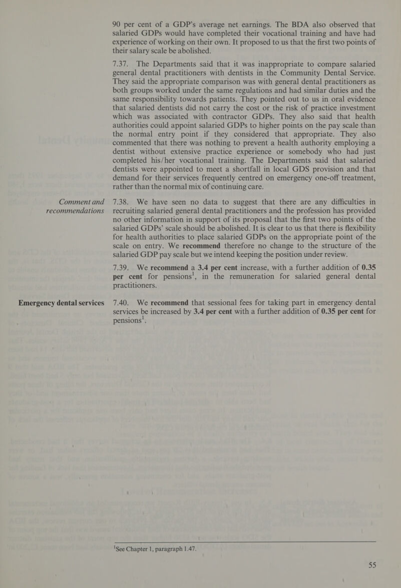 recommendations Emergency dental services 90 per cent of a GDP’s average net earnings. The BDA also observed that salaried GDPs would have completed their vocational training and have had experience of working on their own. It proposed to us that the first two points of their salary scale be abolished. 7.37. The Departments said that it was inappropriate to compare salaried general dental practitioners with dentists in the Community Dental Service. They said the appropriate comparison was with general dental practitioners as both groups worked under the same regulations and had similar duties and the same responsibility towards patients. They pointed out to us in oral evidence that salaried dentists did not carry the cost or the risk of practice investment which was associated with contractor GDPs. They also said that health authorities could appoint salaried GDPs to higher points on the pay scale than the normal entry point if they considered that appropriate. They also commented that there was nothing to prevent a health authority employing a dentist without extensive practice experience or somebody who had just completed his/her vocational training. The Departments said that salaried dentists were appointed to meet a shortfall in local GDS provision and that demand for their services frequently centred on emergency one-off treatment, rather than the normal mix of continuing care. recruiting salaried general dental practitioners and the profession has provided no other information in support of its proposal that the first two points of the salaried GDPs’ scale should be abolished. It is clear to us that there is flexibility for health authorities to place salaried GDPs on the appropriate point of the scale on entry. We recommend therefore no change to the structure of the salaried GDP pay scale but we intend keeping the position under review. 7.39. We recommend a 3.4 per cent increase, with a further addition of 0.35 per cent for pensions’, in the remuneration for salaried general dental practitioners. 7.40. We recommend that sessional fees for taking part in emergency dental services be increased by 3.4 per cent with a further addition of 0.35 per cent for pensions’. 'See Chapter 1, paragraph 1.47.