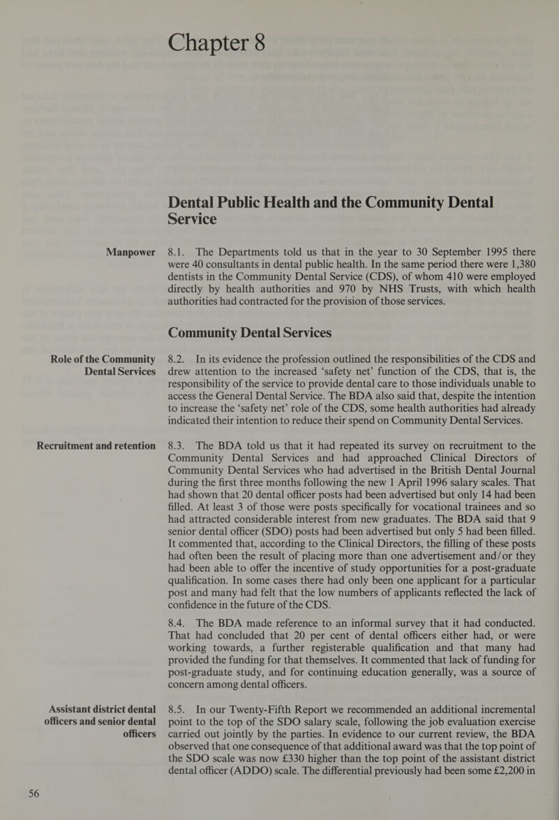 Manpower Role of the Community Dental Services 56 Assistant district dental officers and senior dental officers Chapter 8 Dental Public Health and the Community Dental Service 8.1. The Departments told us that in the year to 30 September 1995 there were 40 consultants in dental public health. In the same period there were 1,380 dentists in the Community Dental Service (CDS), of whom 410 were employed directly by health authorities and 970 by NHS Trusts, with which health authorities had contracted for the provision of those services. Community Dental Services 8.2. In its evidence the profession outlined the responsibilities of the CDS and drew attention to the increased ‘safety net’ function of the CDS, that is, the responsibility of the service to provide dental care to those individuals unable to access the General Dental Service. The BDA also said that, despite the intention to increase the ‘safety net’ role of the CDS, some health authorities had already indicated their intention to reduce their spend on Community Dental Services. 8.3. The BDA told us that it had repeated its survey on recruitment to the Community Dental Services and had approached Clinical Directors of Community Dental Services who had advertised in the British Dental Journal during the first three months following the new 1 April 1996 salary scales. That had shown that 20 dental officer posts had been advertised but only 14 had been filled. At least 3 of those were posts specifically for vocational trainees and so had attracted considerable interest from new graduates. The BDA said that 9 senior dental officer (SDO) posts had been advertised but only 5 had been filled. It commented that, according to the Clinical Directors, the filling of these posts had often been the result of placing more than one advertisement and/or they had been able to offer the incentive of study opportunities for a post-graduate qualification. In some cases there had only been one applicant for a particular post and many had felt that the low numbers of applicants reflected the lack of confidence in the future of the CDS. 8.4. The BDA made reference to an informal survey that it had conducted. That had concluded that 20 per cent of dental officers either had, or were working towards, a further registerable qualification and that many had provided the funding for that themselves. It commented that lack of funding for post-graduate study, and for continuing education generally, was a source of concern among dental officers. 8.5. In our Twenty-Fifth Report we recommended an additional incremental point to the top of the SDO salary scale, following the job evaluation exercise carried out jointly by the parties. In evidence to our current review, the BDA observed that one consequence of that additional award was that the top point of the SDO scale was now £330 higher than the top point of the assistant district dental officer (ADDO) scale. The differential previously had been some £2,200 in