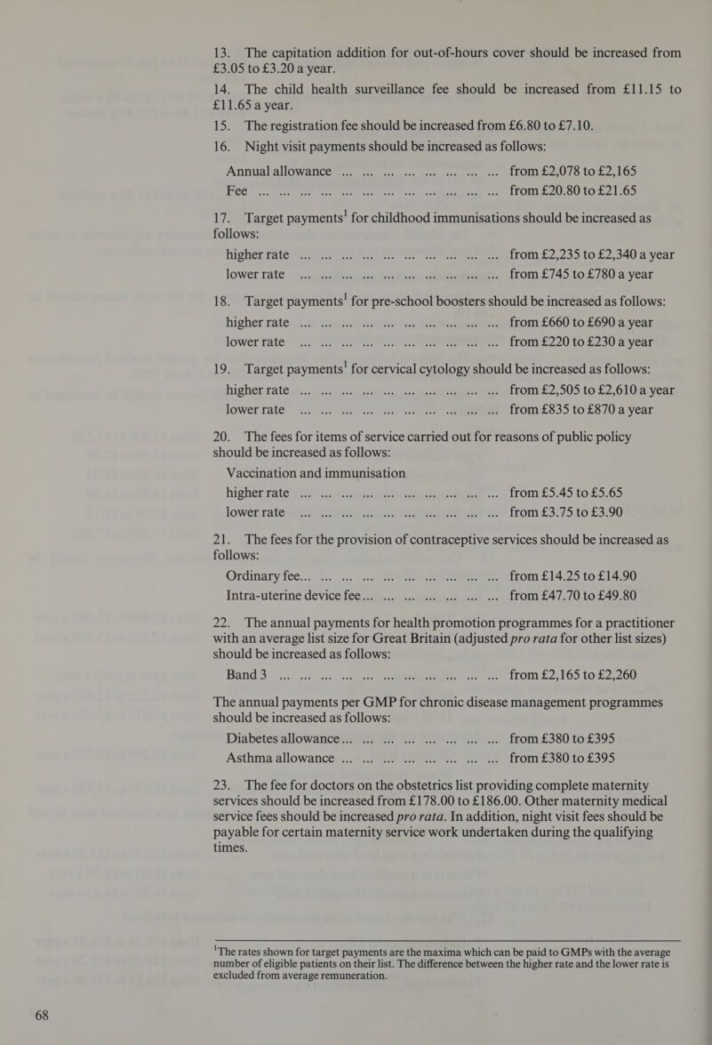 13. The capitation addition for out-of-hours cover should be increased from 14. The child health surveillance fee should be increased from £11.15 to 16. Night visit payments should be increased as follows: Annual allowances... oi. cs. as cee. ue, 2, 2) 1TOM E2078 10.22.1695 Hee ere ee ee ee ieee ee) BITOUREL SL OU LOR. LOS 17. Target payments! for childhood immunisations should be increased as follows: Nicher fates es ee ere eee ee nT ONLS 2. 230 10a eau a vent lower rate ~ wuestepaeee fevolicon cet eet Tom. £745.10 580 avyear 18. Target payments’ for pre-school boosters should be increased as follows: higher raten2.A t2e-aee Se ee eee a 01. 5.660 fo E690 a wear lower rate 2 SP ee eee rom £220 to.£.230 ayear 19. Target payments’ for cervical cytology should be increased as follows: higher tate sn:36 2s Aas ee oa tee eae ee bel rons 2505 tb 2.61 Ue vear lowerrate” 2.02 2 Le es eee, TONNES 3) 10. £8704 year 20. The fees for items of service carried out for reasons of public policy Vaccination and immunisation higherrate 28 gt sen: tee arene eee .,... TOMI L».45 10.00.65 lowerrate ey Sey er eee eee from: £37750 £390 21. The fees for the provision of contraceptive services should be increased as follows: Ordinary fee... .. ... ... Se eee en, tronmr£l4. 2510214.90 Intra-uterine device fee... ... ... ... ... .. ... from £47.70 to £49.80 22. The annual payments for health promotion programmes for a practitioner with an average list size for Great Britain (adjusted pro rata for other list sizes) should be increased as follows: Band 3... 0 GL ee oo. .. #1TOM S260 to £2 200 The annual payments per GMP for chronic disease management programmes should be increased as follows: Diabetes'allowaricées are 2) ee et from £38010 £395 Asthma‘allowance*+..*:° 1) tee... from ras ie £395 23. The fee for doctors on the obstetrics list providing complete maternity services should be increased from £178.00 to £186.00. Other maternity medical service fees should be increased pro rata. In addition, night visit fees should be payable for certain maternity service work undertaken during the qualifying times. 'The rates shown for target payments are the maxima which can be paid to GMPs with the average number of eligible patients on their list. The difference between the higher rate and the lower rate is excluded from average remuneration.